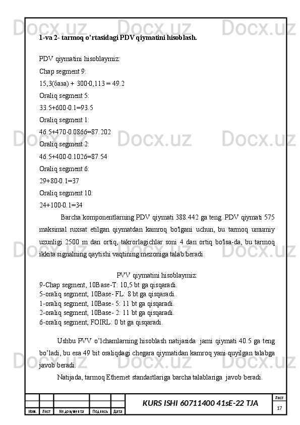 Изм. Лист №  документа Подпись Дата Лист
17KURS ISHI 60711400 41sE-22 TJA1-va 2- tarmoq o’rtasidagi PDV qiymatini hisoblash.
PDV qiymatini hisoblaymiz:
Chap segment 9:
15,3(база) + 300∙0,113 = 49.2
Oraliq segment 5:
33.5+600 0.1=93.5‧
Oraliq segment 1:
46.5+470 0.0866=87.202
‧
Oraliq segment 2:
46.5+400 0.1026=87.54
‧
Oraliq segment 6:
29+80 0.1=37	
‧
Oraliq segment 10:
24+100 0.1=34
‧
Barcha komponentlarning PDV qiymati 388.442 ga teng. PDV qiymati 575
maksimal   ruxsat   etilgan   qiymatdan   kamroq   bo'lgani   uchun,   bu   tarmoq   umumiy
uzunligi   2500   m   dan   ortiq,   takrorlagichlar   soni   4   dan   ortiq   bo'lsa-da,   bu   tarmoq
ikkita signalning qaytishi vaqtining mezoniga talab beradi.
PVV qiymatini hisoblaymiz:
9-Chap segment, 10Base-T: 10,5 bt ga qisqaradi.
5-oraliq segment, 10Base- FL: 8 bt ga qisqaradi.
1-oraliq segment, 10Base- 5: 11 bt ga qisqaradi.
2-oraliq segment, 10Base- 2: 11 bt ga qisqaradi.
6-oraliq segment, FOIRL: 0 bt ga qisqaradi.
Ushbu PVV o’lchamlarning hisoblash natijasida   jami qiymati 40.5 ga teng
bo’ladi, bu esa 49 bit oraliqdagi chegara qiymatidan kamroq yani quyilgan talabga
javob beradi.
Natijada, tarmoq Ethernet standartlariga barcha talablariga  javob beradi.