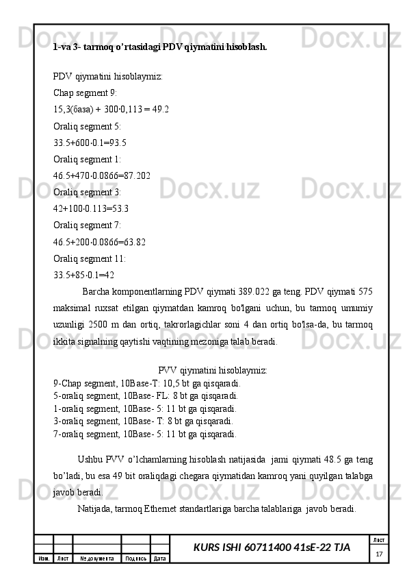 Изм. Лист №  документа Подпись Дата Лист
17KURS ISHI 60711400 41sE-22 TJA 
1-va 3- tarmoq o’rtasidagi PDV qiymatini hisoblash.
PDV qiymatini hisoblaymiz:
Chap segment 9:
15,3(база) + 300∙0,113 = 49.2
Oraliq segment 5:
33.5+600 0.1=93.5‧
Oraliq segment 1:
46.5+470 0.0866=87.202
‧
Oraliq segment 3:
42+100 0.113=53.3	
‧
Oraliq segment 7:
46.5+200 0.0866=63.82	
‧
Oraliq segment 11:
33.5+85 0.1=42
‧
Barcha komponentlarning PDV qiymati 389.022 ga teng. PDV qiymati 575
maksimal   ruxsat   etilgan   qiymatdan   kamroq   bo'lgani   uchun,   bu   tarmoq   umumiy
uzunligi   2500   m   dan   ortiq,   takrorlagichlar   soni   4   dan   ortiq   bo'lsa-da,   bu   tarmoq
ikkita signalning qaytishi vaqtining mezoniga talab beradi.
PVV qiymatini hisoblaymiz:
9-Chap segment, 10Base-T: 10,5 bt ga qisqaradi.
5-oraliq segment, 10Base- FL: 8 bt ga qisqaradi.
1-oraliq segment, 10Base- 5: 11 bt ga qisqaradi.
3-oraliq segment, 10Base- T: 8 bt ga qisqaradi.
7-oraliq segment, 10Base- 5: 11 bt ga qisqaradi.
Ushbu PVV o’lchamlarning hisoblash natijasida   jami qiymati 48.5 ga teng
bo’ladi, bu esa 49 bit oraliqdagi chegara qiymatidan kamroq yani quyilgan talabga
javob beradi.
Natijada, tarmoq Ethernet standartlariga barcha talablariga  javob beradi. 