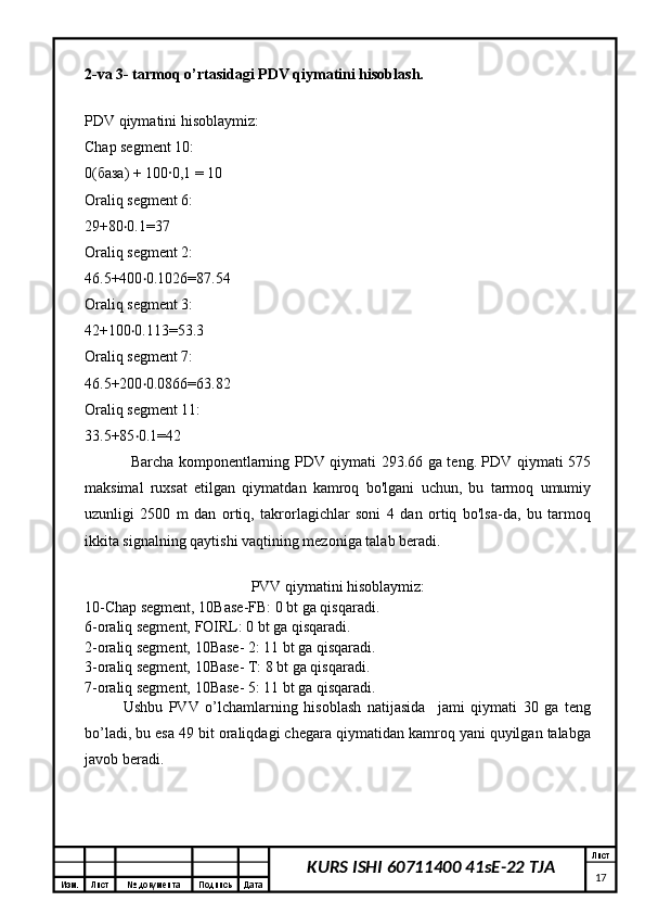 Изм. Лист №  документа Подпись Дата Лист
17KURS ISHI 60711400 41sE-22 TJA 
2-va 3- tarmoq o’rtasidagi PDV qiymatini hisoblash.
PDV qiymatini hisoblaymiz:
Chap segment 10:
0(база) + 100∙0,1 = 10
Oraliq segment 6:
29+80 0.1=37‧
Oraliq segment 2:
46.5+400 0.1026=87.54	
‧
Oraliq segment 3:
42+100 0.113=53.3	
‧
Oraliq segment 7:
46.5+200 0.0866=63.82	
‧
Oraliq segment 11:
33.5+85 0.1=42
‧
Barcha komponentlarning PDV qiymati 293.66 ga teng. PDV qiymati 575
maksimal   ruxsat   etilgan   qiymatdan   kamroq   bo'lgani   uchun,   bu   tarmoq   umumiy
uzunligi   2500   m   dan   ortiq,   takrorlagichlar   soni   4   dan   ortiq   bo'lsa-da,   bu   tarmoq
ikkita signalning qaytishi vaqtining mezoniga talab beradi.
PVV qiymatini hisoblaymiz:
10-Chap segment, 10Base-FB: 0 bt ga qisqaradi.
6-oraliq segment, FOIRL: 0 bt ga qisqaradi.
2-oraliq segment, 10Base- 2: 11 bt ga qisqaradi.
3-oraliq segment, 10Base- T: 8 bt ga qisqaradi.
7-oraliq segment, 10Base- 5: 11 bt ga qisqaradi.
Ushbu   PVV   o’lchamlarning   hisoblash   natijasida     jami   qiymati   30   ga   teng
bo’ladi, bu esa 49 bit oraliqdagi chegara qiymatidan kamroq yani quyilgan talabga
javob beradi.
  