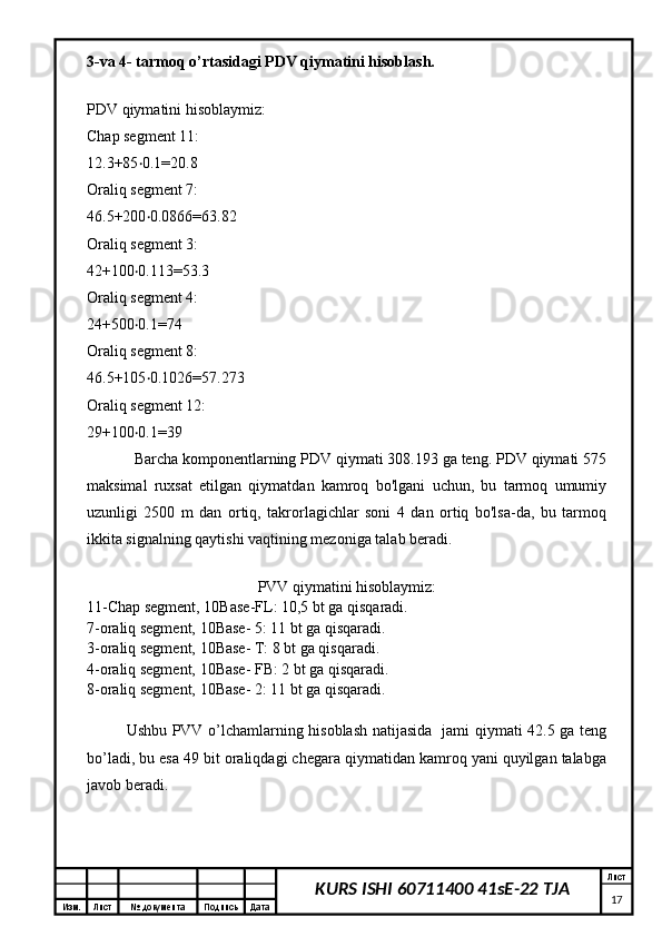 Изм. Лист №  документа Подпись Дата Лист
17KURS ISHI 60711400 41sE-22 TJA3-va 4- tarmoq o’rtasidagi PDV qiymatini hisoblash.
PDV qiymatini hisoblaymiz:
Chap segment 11:
12.3+85 0.1=20.8‧
Oraliq segment 7:
46.5+200 0.0866=63.82
‧
Oraliq segment 3:
42+100 0.113=53.3	
‧
Oraliq segment 4:
24+500 0.1=74
‧
Oraliq segment 8:
46.5+105 0.1026=57.273	
‧
Oraliq segment 12:
29+100 0.1=39	
‧
Barcha komponentlarning PDV qiymati 308.193 ga teng. PDV qiymati 575
maksimal   ruxsat   etilgan   qiymatdan   kamroq   bo'lgani   uchun,   bu   tarmoq   umumiy
uzunligi   2500   m   dan   ortiq,   takrorlagichlar   soni   4   dan   ortiq   bo'lsa-da,   bu   tarmoq
ikkita signalning qaytishi vaqtining mezoniga talab beradi.
PVV qiymatini hisoblaymiz:
11-Chap segment, 10Base-FL: 10,5 bt ga qisqaradi.
7-oraliq segment, 10Base- 5: 11 bt ga qisqaradi.
3-oraliq segment, 10Base- T: 8 bt ga qisqaradi.
4-oraliq segment, 10Base- FB: 2 bt ga qisqaradi.
8-oraliq segment, 10Base- 2: 11 bt ga qisqaradi.
Ushbu PVV o’lchamlarning hisoblash natijasida   jami qiymati 42.5 ga teng
bo’ladi, bu esa 49 bit oraliqdagi chegara qiymatidan kamroq yani quyilgan talabga
javob beradi. 