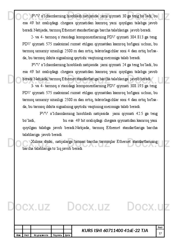 Изм. Лист №  документа Подпись Дата Лист
17KURS ISHI 60711400 41sE-22 TJA PVV o’lchamlarning hisoblash natijasida  jami qiymati 30 ga teng bo’ladi, bu
esa   49   bit   oraliqdagi   chegara   qiymatidan   kamroq   yani   quyilgan   talabga   javob
beradi.Natijada, tarmoq Ethernet standartlariga barcha talablariga  javob beradi.
2- va 4- tarmoq o`rtasidagi komponentlarning PDV qiymati 304.813 ga teng.
PDV   qiymati   575   maksimal   ruxsat   etilgan   qiymatdan   kamroq   bo'lgani   uchun,   bu
tarmoq umumiy uzunligi 2500 m dan ortiq, takrorlagichlar soni 4 dan ortiq bo'lsa-
da, bu tarmoq ikkita signalning qaytishi vaqtining mezoniga talab beradi.
 PVV o’lchamlarning hisoblash natijasida  jami qiymati 24 ga teng bo’ladi, bu
esa   49   bit   oraliqdagi   chegara   qiymatidan   kamroq   yani   quyilgan   talabga   javob
beradi.Natijada, tarmoq Ethernet standartlariga barcha talablariga  javob beradi.
3- va 4- tarmoq o`rtasidagi komponentlarning PDV qiymati 308.193 ga teng.
PDV   qiymati   575   maksimal   ruxsat   etilgan   qiymatdan   kamroq   bo'lgani   uchun,   bu
tarmoq umumiy uzunligi 2500 m dan ortiq, takrorlagichlar soni 4 dan ortiq bo'lsa-
da, bu tarmoq ikkita signalning qaytishi vaqtining mezoniga talab beradi.
          PVV   o’lchamlarning   hisoblash   natijasida     jami   qiymati   42.5   ga   teng
bo’ladi,                         bu esa  49 bit oraliqdagi chegara qiymatidan kamroq yani
quyilgan   talabga   javob   beradi.Natijada,   tarmoq   Ethernet   standartlariga   barcha
talablariga  javob beradi.
Xulosa   shuki,   natijalarga   binoan   barcha   tarmoqlar   Ethernet   standartlarining
barcha talablariga to`liq javob beradi.