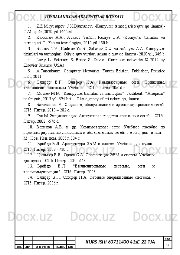 Изм. Лист №  документа Подпись Дата Лист
17KURS ISHI 60711400 41sE-22 TJA                       FOYDALANILGAN ADABIYOTLAR RO`YXATI
1. Z.Z.Miryusupov,   J.X.Djumanov,   -Komyuter   tarmoqlari(o`quv   qo`llanma)-
T.Aloqachi,2020-yil 144 bet 
2. Kaxxarov   A.A.,   Avazov   Yu.Sh.,   Ruziye   U.A.   -Komyuter   tizimlari   va
tarmoqlari-T.: Fan va texnologiya, 2019-yil 450-b. 
3. Botirov T.V., Kadirov Yo.B., Sattarov O.U. va Boboyev A.A. Kompyuter
tizimlari va tarmoqlari. Oliy o’quv yurtlari uchun o’quv qo’llanma- 2020 yil, 345 b
4. Larry   L.   Peterson   &   Bruce   S.   Davie     Computer   networks   ©   2019   by
Elsevier Science (USA)
5. A.Tanenbaum.   Computer   Networks,   Fourth   Edition.   Publisher;   Prentice
Hall, 2011. 
6. Олифер   В.Г.,   Олифер   Н.А.   Компьютерные   сети.   Принципы,
технологии, протоколы. Учебник. - СПб. Питер. 20 z 16 г. 
7. Musaev M.M. “Kompyuter tizimlari va tarmoqlari”. Toshkent.: “Aloqachi”
nashriyoti, 2013 yil. 394 bet. – Oliy o„quv yurtlari uchun qo„llanma.  
8. Ватаманюк   А.   Создание,   обслуживание   и   администрирование   сетей.
СПб. Питер. 2010 – 282 с. 
9. Гук М. Энциклопедия. Аппаратные средства локальных сетей. - СПб.:
Питер, 2002. -576 с. 
10. Велихов   А.В.   и   др.   Компьютерные   сети.   Учебное   пособие   по
администрированию локальных и объедененных сетей. 3-е изд. доп. и исп. -
М.: Нов. Изд. дом. 2005 г.304 с.
11. .Бройдо   В.Л.   Архитектура   ЭВМ   и   систем.   Учебник   для   вузов.-
СПб. Питер. 2009.- 720 с. 
12. .Цилькер Б.Я., Орлов С.А. Организация ЭВМ и систем. Учебник
для вузов.– СПб. Питер.2004. -668. 
13. .Бройдо   В.Л.   "Вычислительные   системы,   сети   и
телекоммуникации" - СПб.:Питер. 2003. 
14. Олифер   В.Г.,   Олифер   Н.А.   Сетевые   операционные   системы.   -
СПб. Питер. 2006 г.