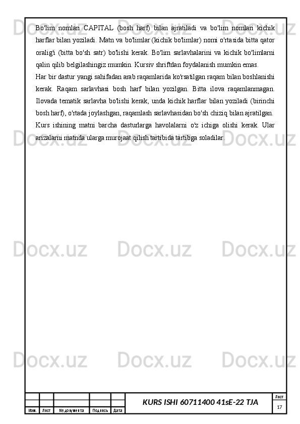 Изм. Лист №  документа Подпись Дата Лист
17KURS ISHI 60711400 41sE-22 TJABo'lim   nomlari   CAPITAL   (bosh   harf)   bilan   ajratiladi   va   bo'lim   nomlari   kichik
harflar bilan yoziladi. Matn va bo'limlar (kichik bo'limlar) nomi o'rtasida bitta qator
oralig'i   (bitta   bo'sh   satr)   bo'lishi   kerak.   Bo'lim   sarlavhalarini   va   kichik   bo'limlarni
qalin qilib belgilashingiz mumkin. Kursiv shriftdan foydalanish mumkin emas.
Har bir dastur yangi sahifadan arab raqamlarida ko'rsatilgan raqam bilan boshlanishi
kerak.   Raqam   sarlavhasi   bosh   harf   bilan   yozilgan.   Bitta   ilova   raqamlanmagan.
Ilovada tematik sarlavha bo'lishi  kerak, unda kichik harflar bilan yoziladi (birinchi
bosh harf), o'rtada joylashgan, raqamlash sarlavhasidan bo'sh chiziq bilan ajratilgan.
Kurs   ishining   matni   barcha   dasturlarga   havolalarni   o'z   ichiga   olishi   kerak.   Ular
arizalarni matnda ularga murojaat qilish tartibida tartibga soladilar. 