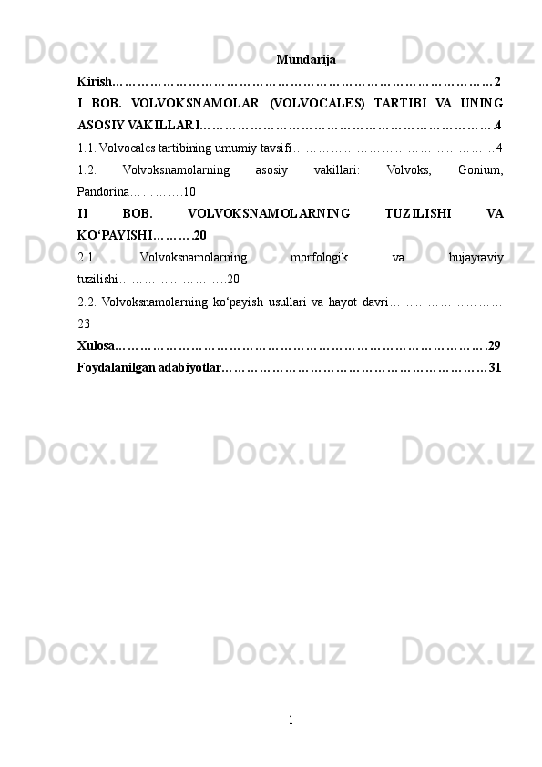 Mundarija
Kirish………………………………………………………………………………2
I   BOB.   VOLVOKSNAMOLAR   (VOLVOCALES)   TARTIBI   VA   UNING
ASOSIY VAKILLARI…………………………………………………………….4
1.1. Volvocales tartibining umumiy tavsifi…………………………………………4
1.2.   Volvoksnamolarning   asosiy   vakillari:   Volvoks,   Gonium,
Pandorina………….10
II   BOB.   VOLVOKSNAMOLARNING   TUZILISHI   VA
KO‘PAYISHI……….20
2.1.   Volvoksnamolarning   morfologik   va   hujayraviy
tuzilishi……………………..20
2.2.   Volvoksnamolarning   ko‘payish   usullari   va   hayot   davri………………………
23
Xulosa…………………………………………………………………………….29
Foydalanilgan adabiyotlar………………………………………………………31
1 