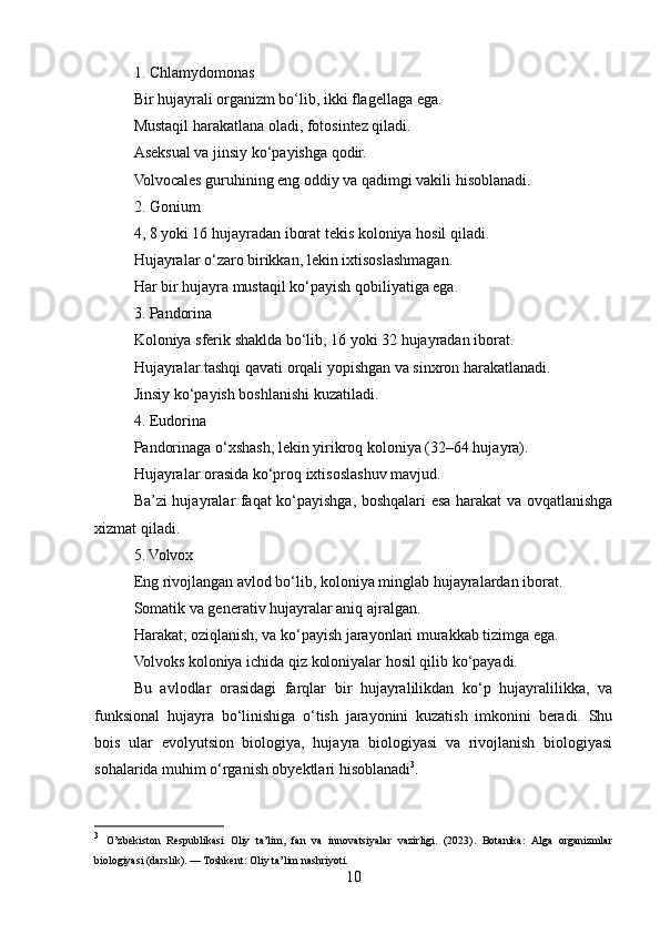 1. Chlamydomonas
Bir hujayrali organizm bo‘lib, ikki flagellaga ega.
Mustaqil harakatlana oladi, fotosintez qiladi.
Aseksual va jinsiy ko‘payishga qodir.
Volvocales guruhining eng oddiy va qadimgi vakili hisoblanadi.
2. Gonium
4, 8 yoki 16 hujayradan iborat tekis koloniya hosil qiladi.
Hujayralar o‘zaro birikkan, lekin ixtisoslashmagan.
Har bir hujayra mustaqil ko‘payish qobiliyatiga ega.
3. Pandorina
Koloniya sferik shaklda bo‘lib, 16 yoki 32 hujayradan iborat.
Hujayralar tashqi qavati orqali yopishgan va sinxron harakatlanadi.
Jinsiy ko‘payish boshlanishi kuzatiladi.
4. Eudorina
Pandorinaga o‘xshash, lekin yirikroq koloniya (32–64 hujayra).
Hujayralar orasida ko‘proq ixtisoslashuv mavjud.
Ba’zi hujayralar faqat ko‘payishga, boshqalari esa harakat va ovqatlanishga
xizmat qiladi.
5. Volvox
Eng rivojlangan avlod bo‘lib, koloniya minglab hujayralardan iborat.
Somatik va generativ hujayralar aniq ajralgan.
Harakat, oziqlanish, va ko‘payish jarayonlari murakkab tizimga ega.
Volvoks koloniya ichida qiz koloniyalar hosil qilib ko‘payadi.
Bu   avlodlar   orasidagi   farqlar   bir   hujayralilikdan   ko‘p   hujayralilikka,   va
funksional   hujayra   bo‘linishiga   o‘tish   jarayonini   kuzatish   imkonini   beradi.   Shu
bois   ular   evolyutsion   biologiya,   hujayra   biologiyasi   va   rivojlanish   biologiyasi
sohalarida muhim o‘rganish obyektlari hisoblanadi 3
.
3
  O’zbekiston   Respublikasi   Oliy   ta’lim,   fan   va   innovatsiyalar   vazirligi.   (2023).   Botanika:   Alga   organizmlar
biologiyasi (darslik). — Toshkent: Oliy ta’lim nashriyoti.
10 