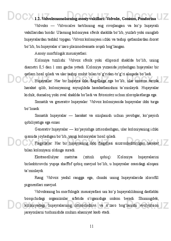 1.2. Volvoksnamolarning asosiy vakillari: Volvoks, Gonium, Pandorina
Volvoks   —   Volvocales   tartibining   eng   rivojlangan   va   ko‘p   hujayrali
vakillaridan biridir. Ularning koloniyasi sferik shaklda bo‘lib, yuzlab yoki minglab
hujayralardan tashkil topgan. Volvox koloniyasi ichki va tashqi qatlamlardan iborat
bo‘lib, bu hujayralar o‘zaro plazmodesmata orqali bog‘langan.
Asosiy morfologik xususiyatlari:
Koloniya   tuzilishi:   Volvox   sferik   yoki   ellipsoid   shaklda   bo‘lib,   uning
diametri 0,5 dan 1 mm gacha yetadi. Koloniya yuzasida joylashgan hujayralar bir
qatlam hosil qiladi va ular tashqi muhit bilan to‘g‘ridan-to‘g‘ri aloqada bo‘ladi.
Hujayralar:   Har   bir   hujayra   ikki   flagellaga   ega   bo‘lib,   ular   sinxron   tarzda
harakat   qilib,   koloniyaning   suyuqlikda   harakatlanishini   ta’minlaydi.   Hujayralar
kichik, dumaloq yoki oval shaklda bo‘ladi va fotosintez uchun xloroplastlarga ega.
Somatik   va   generativ   hujayralar:  Volvox   koloniyasida   hujayralar   ikki   turga
bo‘linadi:
Somatik   hujayralar   —   harakat   va   oziqlanish   uchun   javobgar,   ko‘payish
qobiliyatiga ega emas.
Generativ hujayralar — ko‘payishga ixtisoslashgan, ular koloniyaning ichki
qismida joylashgan bo‘lib, yangi koloniyalar hosil qiladi.
Flagellalar:   Har   bir   hujayraning   ikki   flagellasi   sinxronlashtirilgan   harakat
bilan koloniyani oldinga suradi.
Ekstrasellulyar   matritsa   (xitinli   qobiq):   Koloniya   hujayralarini
birlashtiruvchi  yupqa   shaffof   qobiq  mavjud  bo‘lib,  u  hujayralar  orasidagi   aloqani
ta’minlaydi.
Rang:   Volvox   yashil   rangga   ega,   chunki   uning   hujayralarida   xlorofill
pigmentlari mavjud.
Volvoksning bu morfologik xususiyatlari uni ko‘p hujayralilikning dastlabki
bosqichidagi   organizmlar   sifatida   o‘rganishga   imkon   beradi.   Shuningdek,
koloniyadagi   hujayralarning   ixtisoslashuvi   va   o‘zaro   bog‘lanishi   evolyutsion
jarayonlarni tushunishda muhim ahamiyat kasb etadi.
11 