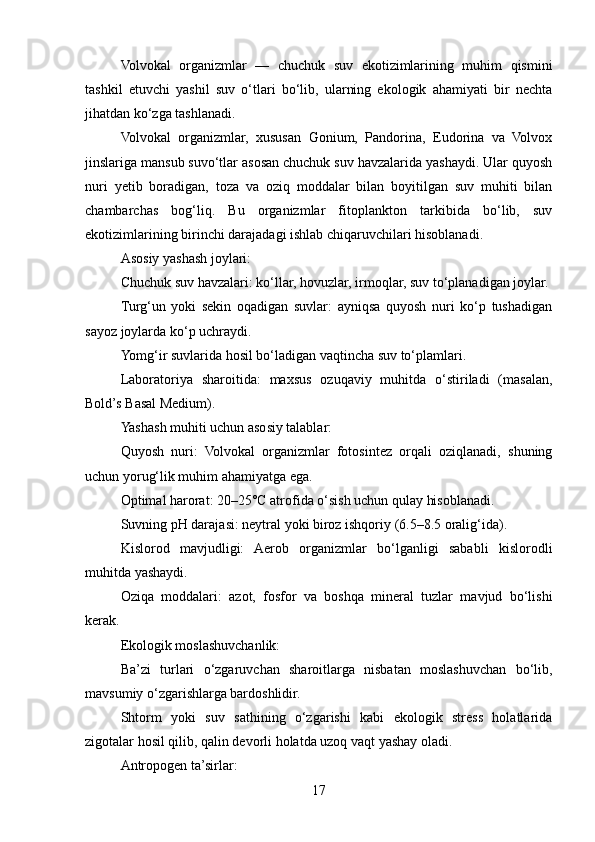 Volvokal   organizmlar   —   chuchuk   suv   ekotizimlarining   muhim   qismini
tashkil   etuvchi   yashil   suv   o‘tlari   bo‘lib,   ularning   ekologik   ahamiyati   bir   nechta
jihatdan ko‘zga tashlanadi.
Volvokal   organizmlar,   xususan   Gonium,   Pandorina,   Eudorina   va   Volvox
jinslariga mansub suvo‘tlar asosan chuchuk suv havzalarida yashaydi. Ular quyosh
nuri   yetib   boradigan,   toza   va   oziq   moddalar   bilan   boyitilgan   suv   muhiti   bilan
chambarchas   bog‘liq.   Bu   organizmlar   fitoplankton   tarkibida   bo‘lib,   suv
ekotizimlarining birinchi darajadagi ishlab chiqaruvchilari hisoblanadi.
Asosiy yashash joylari:
Chuchuk suv havzalari: ko‘llar, hovuzlar, irmoqlar, suv to‘planadigan joylar.
Turg‘un   yoki   sekin   oqadigan   suvlar:   ayniqsa   quyosh   nuri   ko‘p   tushadigan
sayoz joylarda ko‘p uchraydi.
Yomg‘ir suvlarida hosil bo‘ladigan vaqtincha suv to‘plamlari.
Laboratoriya   sharoitida:   maxsus   ozuqaviy   muhitda   o‘stiriladi   (masalan,
Bold’s Basal Medium).
Yashash muhiti uchun asosiy talablar:
Quyosh   nuri:   Volvokal   organizmlar   fotosintez   orqali   oziqlanadi,   shuning
uchun yorug‘lik muhim ahamiyatga ega.
Optimal harorat: 20–25°C atrofida o‘sish uchun qulay hisoblanadi.
Suvning pH darajasi: neytral yoki biroz ishqoriy (6.5–8.5 oralig‘ida).
Kislorod   mavjudligi:   Aerob   organizmlar   bo‘lganligi   sababli   kislorodli
muhitda yashaydi.
Oziqa   moddalari:   azot,   fosfor   va   boshqa   mineral   tuzlar   mavjud   bo‘lishi
kerak.
Ekologik moslashuvchanlik:
Ba’zi   turlari   o‘zgaruvchan   sharoitlarga   nisbatan   moslashuvchan   bo‘lib,
mavsumiy o‘zgarishlarga bardoshlidir.
Shtorm   yoki   suv   sathining   o‘zgarishi   kabi   ekologik   stress   holatlarida
zigotalar hosil qilib, qalin devorli holatda uzoq vaqt yashay oladi.
Antropogen ta’sirlar:
17 