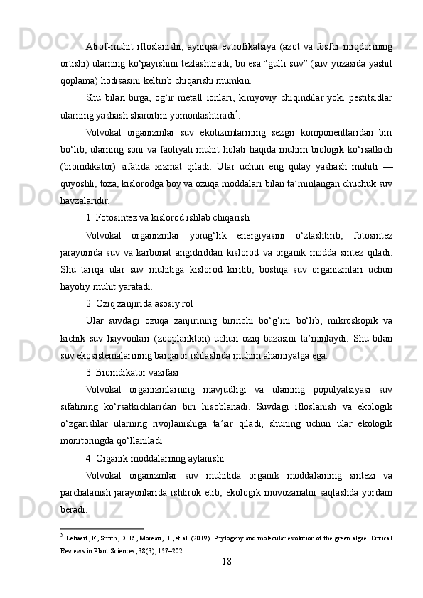 Atrof-muhit   ifloslanishi,   ayniqsa   evtrofikatsiya   (azot   va  fosfor   miqdorining
ortishi) ularning ko‘payishini tezlashtiradi, bu esa “gulli suv” (suv yuzasida yashil
qoplama) hodisasini keltirib chiqarishi mumkin.
Shu   bilan   birga,   og‘ir   metall   ionlari,   kimyoviy   chiqindilar   yoki   pestitsidlar
ularning yashash sharoitini yomonlashtiradi 5
.
Volvokal   organizmlar   suv   ekotizimlarining   sezgir   komponentlaridan   biri
bo‘lib,  ularning  soni   va faoliyati  muhit   holati  haqida  muhim  biologik ko‘rsatkich
(bioindikator)   sifatida   xizmat   qiladi.   Ular   uchun   eng   qulay   yashash   muhiti   —
quyoshli, toza, kislorodga boy va ozuqa moddalari bilan ta’minlangan chuchuk suv
havzalaridir.
1. Fotosintez va kislorod ishlab chiqarish
Volvokal   organizmlar   yorug‘lik   energiyasini   o‘zlashtirib,   fotosintez
jarayonida   suv   va   karbonat   angidriddan   kislorod   va   organik   modda   sintez   qiladi.
Shu   tariqa   ular   suv   muhitiga   kislorod   kiritib,   boshqa   suv   organizmlari   uchun
hayotiy muhit yaratadi.
2. Oziq zanjirida asosiy rol
Ular   suvdagi   ozuqa   zanjirining   birinchi   bo‘g‘ini   bo‘lib,   mikroskopik   va
kichik   suv   hayvonlari   (zooplankton)   uchun   oziq   bazasini   ta’minlaydi.   Shu   bilan
suv ekosistemalarining barqaror ishlashida muhim ahamiyatga ega.
3. Bioindikator vazifasi
Volvokal   organizmlarning   mavjudligi   va   ularning   populyatsiyasi   suv
sifatining   ko‘rsatkichlaridan   biri   hisoblanadi.   Suvdagi   ifloslanish   va   ekologik
o‘zgarishlar   ularning   rivojlanishiga   ta’sir   qiladi,   shuning   uchun   ular   ekologik
monitoringda qo‘llaniladi.
4. Organik moddalarning aylanishi
Volvokal   organizmlar   suv   muhitida   organik   moddalarning   sintezi   va
parchalanish   jarayonlarida   ishtirok   etib,   ekologik   muvozanatni   saqlashda   yordam
beradi.
5
  Leliaert, F., Smith, D. R., Moreau, H., et al. (2019). Phylogeny and molecular evolution of the green algae. Critical
Reviews in Plant Sciences, 38(3), 157–202.
18 
