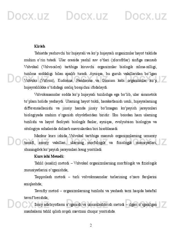 Kirish
Tabiatda yashovchi bir hujayrali va ko‘p hujayrali organizmlar hayot tsiklida
muhim   o‘rin   tutadi.   Ular   orasida   yashil   suv   o‘tlari   (xlorofitlar)   sinfiga   mansub
Volvokal   (Volvocales)   tartibiga   kiruvchi   organizmlar   biologik   xilma-xilligi,
tuzilma   soddaligi   bilan   ajralib   turadi.   Ayniqsa,   bu   guruh   vakillaridan   bo‘lgan
Volvoks   (Volvox),   Eudorina,   Pandorina   va   Gonium   kabi   organizmlar   ko‘p
hujayralilikka o‘tishdagi oraliq bosqichni ifodalaydi.
Volvoksnamolar   sodda   ko‘p   hujayrali   tuzilishga   ega   bo‘lib,   ular   simmetrik
to‘plam holida yashaydi. Ularning hayot tsikli, harakatlanish usuli, hujayralarning
differensiallanishi   va   jinsiy   hamda   jinsiy   bo‘lmagan   ko‘payish   jarayonlari
biologiyada   muhim   o‘rganish   obyektlaridan   biridir.   Shu   boisdan   ham   ularning
tuzilishi   va   hayot   faoliyati   biologik   fanlar,   ayniqsa,   evolyutsion   biologiya   va
sitologiya sohalarida dolzarb mavzulardan biri hisoblanadi.
Mazkur   kurs   ishida   Volvokal   tartibiga   mansub   organizmlarning   umumiy
tasnifi,   asosiy   vakillari,   ularning   morfologik   va   fiziologik   xususiyatlari,
shuningdek ko‘payish jarayonlari keng yoritiladi.
Kurs ishi Metodi:
Tahlil (analiz) metodi – Volvokal organizmlarning morfologik va fiziologik
xususiyatlarini o‘rganishda;
Taqqoslash   metodi   –   turli   volvoksnamolar   turlarining   o‘zaro   farqlarini
aniqlashda;
Tavsifiy   metod   –   organizmlarning   tuzilishi   va   yashash   tarzi   haqida   batafsil
tavsif berishda;
Ilmiy adabiyotlarni o‘rganish va umumlashtirish metodi – ilgari o‘rganilgan
manbalarni tahlil qilish orqali mavzuni chuqur yoritishda.
2 