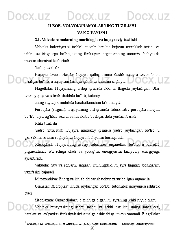 II BOB. VOLVOKSNAMOLARNING TUZILISHI 
VA KO‘PAYISHI
2.1. Volvoksnamolarning morfologik va hujayraviy tuzilishi
Volvoks   koloniyasini   tashkil   etuvchi   har   bir   hujayra   murakkab   tashqi   va
ichki   tuzilishga   ega   bo‘lib,   uning   funksiyasi   organizmning   umumiy   faoliyatida
muhim ahamiyat kasb etadi.
Tashqi tuzilishi
Hujayra   devori:   Har   bir   hujayra   qattiq,   ammo   elastik   hujayra   devori   bilan
o‘ralgan bo‘lib, u hujayrani himoya qiladi va shaklini saqlaydi.
Flagellalar:   Hujayraning   tashqi   qismida   ikki   ta   flagella   joylashgan.   Ular
uzun, yupqa va silindr shaklida bo‘lib, koloniy
aning suyuqlik muhitida harakatlanishini ta’minlaydi.
Poroqcha   (stigma):   Hujayraning   old   qismida   fotosensitiv   poroqcha   mavjud
bo‘lib, u yorug‘likni sezadi va harakatni boshqarishda yordam beradi 6
.
Ichki tuzilishi
Yadro   (nukleus):   Hujayra   markaziy   qismida   yadro   joylashgan   bo‘lib,   u
genetik materialni saqlaydi va hujayra faoliyatini boshqaradi.
Xloroplast:   Hujayraning   asosiy   fotosintez   organellasi   bo‘lib,   u   xlorofill
pigmentlarini   o‘z   ichiga   oladi   va   yorug‘lik   energiyasini   kimyoviy   energiyaga
aylantiradi.
Vakuola:   Suv   va   ionlarni   saqlash,   shuningdek,   hujayra   hajmini   boshqarish
vazifasini bajaradi.
Mitoxondriya: Energiya ishlab chiqarish uchun zarur bo‘lgan organella.
Granalar: Xloroplast ichida joylashgan bo‘lib, fotosintez jarayonida ishtirok
etadi.
Sitoplazma: Organellalarni o‘z ichiga olgan, hujayraning ichki suyuq qismi.
Volvoks   hujayrasining   ushbu   tashqi   va   ichki   tuzilishi   uning   fotosintez,
harakat va ko‘payish funksiyalarini amalga oshirishiga imkon yaratadi. Flagellalar
6
  Graham, J. M., Graham, L. E., & Wilcox, L. W. (2020). Algae: Fourth Edition. — Cambridge University Press.
20 