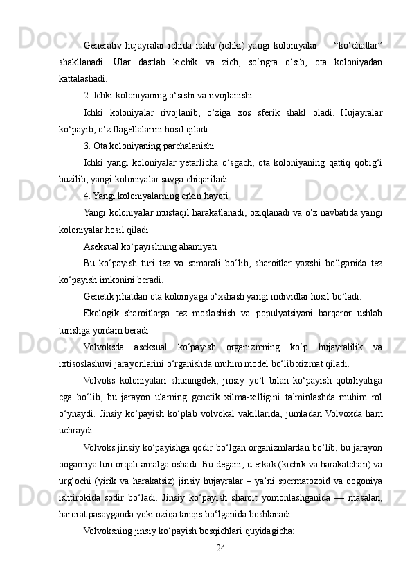 Generativ   hujayralar   ichida   ichki   (ichki)   yangi   koloniyalar   —   “ko‘chatlar”
shakllanadi.   Ular   dastlab   kichik   va   zich,   so‘ngra   o‘sib,   ota   koloniyadan
kattalashadi.
2. Ichki koloniyaning o‘sishi va rivojlanishi
Ichki   koloniyalar   rivojlanib,   o‘ziga   xos   sferik   shakl   oladi.   Hujayralar
ko‘payib, o‘z flagellalarini hosil qiladi.
3. Ota koloniyaning parchalanishi
Ichki   yangi   koloniyalar   yetarlicha   o‘sgach,   ota   koloniyaning   qattiq   qobig‘i
buzilib, yangi koloniyalar suvga chiqariladi.
4. Yangi koloniyalarning erkin hayoti
Yangi koloniyalar mustaqil harakatlanadi, oziqlanadi va o‘z navbatida yangi
koloniyalar hosil qiladi.
Aseksual ko‘payishning ahamiyati
Bu   ko‘payish   turi   tez   va   samarali   bo‘lib,   sharoitlar   yaxshi   bo‘lganida   tez
ko‘payish imkonini beradi.
Genetik jihatdan ota koloniyaga o‘xshash yangi individlar hosil bo‘ladi.
Ekologik   sharoitlarga   tez   moslashish   va   populyatsiyani   barqaror   ushlab
turishga yordam beradi.
Volvoksda   aseksual   ko‘payish   organizmning   ko‘p   hujayralilik   va
ixtisoslashuvi jarayonlarini o‘rganishda muhim model bo‘lib xizmat qiladi.
Volvoks   koloniyalari   shuningdek,   jinsiy   yo‘l   bilan   ko‘payish   qobiliyatiga
ega   bo‘lib,   bu   jarayon   ularning   genetik   xilma-xilligini   ta’minlashda   muhim   rol
o‘ynaydi.   Jinsiy   ko‘payish   ko‘plab   volvokal   vakillarida,   jumladan  Volvoxda   ham
uchraydi.
Volvoks jinsiy ko‘payishga qodir bo‘lgan organizmlardan bo‘lib, bu jarayon
oogamiya turi orqali amalga oshadi. Bu degani, u erkak (kichik va harakatchan) va
urg‘ochi   (yirik   va  harakatsiz)   jinsiy   hujayralar   –  ya’ni   spermatozoid   va   oogoniya
ishtirokida   sodir   bo‘ladi.   Jinsiy   ko‘payish   sharoit   yomonlashganida   —   masalan,
harorat pasayganda yoki oziqa tanqis bo‘lganida boshlanadi.
Volvoksning jinsiy ko‘payish bosqichlari quyidagicha:
24 