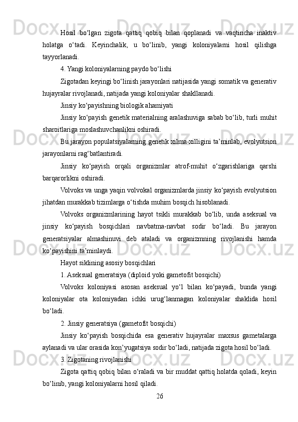 Hosil   bo‘lgan   zigota   qattiq   qobiq   bilan   qoplanadi   va   vaqtincha   inaktiv
holatga   o‘tadi.   Keyinchalik,   u   bo‘linib,   yangi   koloniyalarni   hosil   qilishga
tayyorlanadi.
4. Yangi koloniyalarning paydo bo‘lishi
Zigotadan keyingi bo‘linish jarayonlari natijasida yangi somatik va generativ
hujayralar rivojlanadi, natijada yangi koloniyalar shakllanadi.
Jinsiy ko‘payishning biologik ahamiyati
Jinsiy ko‘payish genetik materialning aralashuviga sabab bo‘lib, turli muhit
sharoitlariga moslashuvchanlikni oshiradi.
Bu jarayon populatsiyalarning genetik xilma-xilligini ta’minlab, evolyutsion
jarayonlarni rag‘batlantiradi.
Jinsiy   ko‘payish   orqali   organizmlar   atrof-muhit   o‘zgarishlariga   qarshi
barqarorlikni oshiradi.
Volvoks va unga yaqin volvokal organizmlarda jinsiy ko‘payish evolyutsion
jihatdan murakkab tizimlarga o‘tishda muhim bosqich hisoblanadi.
Volvoks   organizmlarining   hayot   tsikli   murakkab   bo‘lib,   unda   aseksual   va
jinsiy   ko‘payish   bosqichlari   navbatma-navbat   sodir   bo‘ladi.   Bu   jarayon
generatsiyalar   almashinuvi   deb   ataladi   va   organizmning   rivojlanishi   hamda
ko‘payishini ta’minlaydi.
Hayot siklining asosiy bosqichlari
1. Aseksual generatsiya (diploid yoki gametofit bosqichi)
Volvoks   koloniyasi   asosan   aseksual   yo‘l   bilan   ko‘payadi,   bunda   yangi
koloniyalar   ota   koloniyadan   ichki   urug‘lanmagan   koloniyalar   shaklida   hosil
bo‘ladi.
2. Jinsiy generatsiya (gametofit bosqichi)
Jinsiy   ko‘payish   bosqichida   esa   generativ   hujayralar   maxsus   gametalarga
aylanadi va ular orasida kon’yugatsiya sodir bo‘ladi, natijada zigota hosil bo‘ladi.
3. Zigotaning rivojlanishi
Zigota qattiq qobiq bilan o‘raladi va bir muddat qattiq holatda qoladi, keyin
bo‘linib, yangi koloniyalarni hosil qiladi.
26 