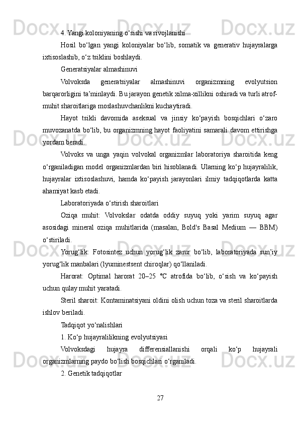 4. Yangi koloniyaning o‘sishi va rivojlanishi
Hosil   bo‘lgan   yangi   koloniyalar   bo‘lib,   somatik   va   generativ   hujayralarga
ixtisoslashib, o‘z tsiklini boshlaydi.
Generatsiyalar almashinuvi
Volvoksda   generatsiyalar   almashinuvi   organizmning   evolyutsion
barqarorligini ta’minlaydi. Bu jarayon genetik xilma-xillikni oshiradi va turli atrof-
muhit sharoitlariga moslashuvchanlikni kuchaytiradi.
Hayot   tsikli   davomida   aseksual   va   jinsiy   ko‘payish   bosqichlari   o‘zaro
muvozanatda bo‘lib, bu organizmning hayot faoliyatini  samarali davom ettirishga
yordam beradi.
Volvoks   va   unga   yaqin   volvokal   organizmlar   laboratoriya   sharoitida   keng
o‘rganiladigan model organizmlardan biri hisoblanadi. Ularning ko‘p hujayralilik,
hujayralar   ixtisoslashuvi,   hamda   ko‘payish   jarayonlari   ilmiy   tadqiqotlarda   katta
ahamiyat kasb etadi.
Laboratoriyada o‘stirish sharoitlari
Oziqa   muhit:   Volvokslar   odatda   oddiy   suyuq   yoki   yarim   suyuq   agar
asosidagi   mineral   oziqa   muhitlarida   (masalan,   Bold's   Basal   Medium   —   BBM)
o‘stiriladi.
Yorug‘lik:   Fotosintez   uchun   yorug‘lik   zarur   bo‘lib,   laboratoriyada   sun’iy
yorug‘lik manbalari (lyuminestsent chiroqlar) qo‘llaniladi.
Harorat:   Optimal   harorat   20–25   °C   atrofida   bo‘lib,   o‘sish   va   ko‘payish
uchun qulay muhit yaratadi.
Steril sharoit: Kontaminatsiyani oldini olish uchun toza va steril sharoitlarda
ishlov beriladi.
Tadqiqot yo‘nalishlari
1. Ko‘p hujayralilikning evolyutsiyasi
Volvoksdagi   hujayra   differensiallanishi   orqali   ko‘p   hujayrali
organizmlarning paydo bo‘lish bosqichlari o‘rganiladi.
2. Genetik tadqiqotlar
27 