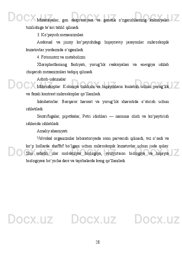 Mutatsiyalar,   gen   ekspressiyasi   va   genetik   o‘zgarishlarning   koloniyalar
tuzilishiga ta’siri tahlil qilinadi.
3. Ko‘payish mexanizmlari
Aseksual   va   jinsiy   ko‘payishdagi   hujayraviy   jarayonlar   mikroskopik
kuzatuvlar yordamida o‘rganiladi.
4. Fotosintez va metabolizm
Xloroplastlarning   faoliyati,   yorug‘lik   reaksiyalari   va   energiya   ishlab
chiqarish mexanizmlari tadqiq qilinadi.
Asbob-uskunalar
Mikroskoplar:   Koloniya   tuzilishi   va   hujayralarni   kuzatish   uchun   yorug‘lik
va fazali kontrast mikroskoplar qo‘llaniladi.
Inkubatorlar:   Barqaror   harorat   va   yorug‘lik   sharoitida   o‘stirish   uchun
ishlatiladi.
Sentrifugalar,   pipetkalar,   Petri   idishlari   —   namuna   olish   va   ko‘paytirish
ishlarida ishlatiladi.
Amaliy ahamiyati
Volvokal   organizmlar   laboratoriyada   oson   parvarish   qilinadi,   tez   o‘sadi   va
ko‘p   hollarda   shaffof   bo‘lgani   uchun   mikroskopik   kuzatuvlar   uchun   juda   qulay.
Shu   sababli   ular   molekulyar   biologiya,   evolyutsion   biologiya   va   hujayra
biologiyasi bo‘yicha dars va tajribalarda keng qo‘llaniladi.
28 