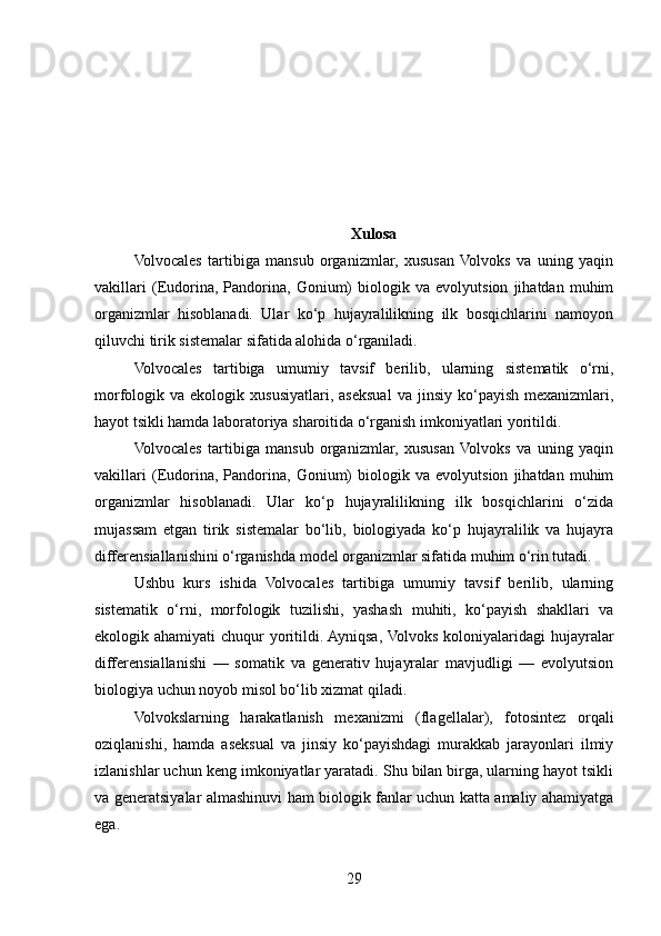 Xulosa
Volvocales   tartibiga   mansub   organizmlar,   xususan   Volvoks   va   uning   yaqin
vakillari   (Eudorina,   Pandorina,   Gonium)   biologik   va   evolyutsion   jihatdan   muhim
organizmlar   hisoblanadi.   Ular   ko‘p   hujayralilikning   ilk   bosqichlarini   namoyon
qiluvchi tirik sistemalar sifatida alohida o‘rganiladi.
Volvocales   tartibiga   umumiy   tavsif   berilib,   ularning   sistematik   o‘rni,
morfologik  va  ekologik  xususiyatlari,  aseksual   va  jinsiy  ko‘payish  mexanizmlari,
hayot tsikli hamda laboratoriya sharoitida o‘rganish imkoniyatlari yoritildi.
Volvocales   tartibiga   mansub   organizmlar,   xususan   Volvoks   va   uning   yaqin
vakillari   (Eudorina,   Pandorina,   Gonium)   biologik   va   evolyutsion   jihatdan   muhim
organizmlar   hisoblanadi.   Ular   ko‘p   hujayralilikning   ilk   bosqichlarini   o‘zida
mujassam   etgan   tirik   sistemalar   bo‘lib,   biologiyada   ko‘p   hujayralilik   va   hujayra
differensiallanishini o‘rganishda model organizmlar sifatida muhim o‘rin tutadi.
Ushbu   kurs   ishida   Volvocales   tartibiga   umumiy   tavsif   berilib,   ularning
sistematik   o‘rni,   morfologik   tuzilishi,   yashash   muhiti,   ko‘payish   shakllari   va
ekologik ahamiyati  chuqur yoritildi. Ayniqsa, Volvoks koloniyalaridagi  hujayralar
differensiallanishi   —   somatik   va   generativ   hujayralar   mavjudligi   —   evolyutsion
biologiya uchun noyob misol bo‘lib xizmat qiladi.
Volvokslarning   harakatlanish   mexanizmi   (flagellalar),   fotosintez   orqali
oziqlanishi,   hamda   aseksual   va   jinsiy   ko‘payishdagi   murakkab   jarayonlari   ilmiy
izlanishlar uchun keng imkoniyatlar yaratadi. Shu bilan birga, ularning hayot tsikli
va generatsiyalar almashinuvi ham biologik fanlar uchun katta amaliy ahamiyatga
ega.
29 