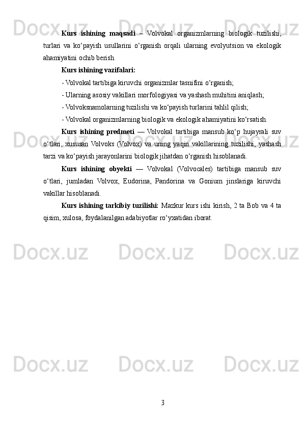 Kurs   ishining   maqsadi   –   Volvokal   organizmlarning   biologik   tuzilishi,
turlari   va   ko‘payish   usullarini   o‘rganish   orqali   ularning   evolyutsion   va   ekologik
ahamiyatini ochib berish.
Kurs ishining vazifalari:
- Volvokal tartibiga kiruvchi organizmlar tasnifini o‘rganish;
- Ularning asosiy vakillari morfologiyasi va yashash muhitini aniqlash;
- Volvoksnamolarning tuzilishi va ko‘payish turlarini tahlil qilish;
- Volvokal organizmlarning biologik va ekologik ahamiyatini ko‘rsatish.
Kurs   ishining   predmeti   —   Volvokal   tartibiga   mansub   ko‘p   hujayrali   suv
o‘tlari,   xususan   Volvoks   (Volvox)   va   uning   yaqin   vakillarining   tuzilishi,   yashash
tarzi va ko‘payish jarayonlarini biologik jihatdan o‘rganish hisoblanadi.
Kurs   ishining   obyekti   —   Volvokal   (Volvocales)   tartibiga   mansub   suv
o‘tlari,   jumladan   Volvox,   Eudorina,   Pandorina   va   Gonium   jinslariga   kiruvchi
vakillar hisoblanadi.
Kurs ishining tarkibiy tuzilishi:   Mazkur kurs ishi kirish, 2 ta Bob va 4 ta
qisim, xulosa, foydalanilgan adabiyotlar ro‘yxatidan iborat.
3 