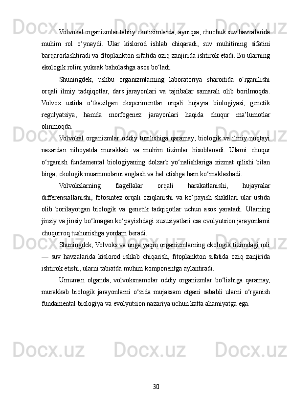 Volvokal organizmlar tabiiy ekotizimlarda, ayniqsa, chuchuk suv havzalarida
muhim   rol   o‘ynaydi.   Ular   kislorod   ishlab   chiqaradi,   suv   muhitining   sifatini
barqarorlashtiradi va fitoplankton sifatida oziq zanjirida ishtirok etadi. Bu ularning
ekologik rolini yuksak baholashga asos bo‘ladi.
Shuningdek,   ushbu   organizmlarning   laboratoriya   sharoitida   o‘rganilishi
orqali   ilmiy   tadqiqotlar,   dars   jarayonlari   va   tajribalar   samarali   olib   borilmoqda.
Volvox   ustida   o‘tkazilgan   eksperimentlar   orqali   hujayra   biologiyasi,   genetik
regulyatsiya,   hamda   morfogenez   jarayonlari   haqida   chuqur   ma’lumotlar
olinmoqda.
Volvokal   organizmlar   oddiy   tuzilishiga   qaramay,   biologik   va   ilmiy   nuqtayi
nazardan   nihoyatda   murakkab   va   muhim   tizimlar   hisoblanadi.   Ularni   chuqur
o‘rganish   fundamental   biologiyaning   dolzarb   yo‘nalishlariga   xizmat   qilishi   bilan
birga, ekologik muammolarni anglash va hal etishga ham ko‘maklashadi.
Volvokslarning   flagellalar   orqali   harakatlanishi,   hujayralar
differensiallanishi,   fotosintez   orqali   oziqlanishi   va   ko‘payish   shakllari   ular   ustida
olib   borilayotgan   biologik   va   genetik   tadqiqotlar   uchun   asos   yaratadi.   Ularning
jinsiy va jinsiy bo‘lmagan ko‘payishdagi xususiyatlari esa evolyutsion jarayonlarni
chuqurroq tushunishga yordam beradi.
Shuningdek, Volvoks va unga yaqin organizmlarning ekologik tizimdagi roli
—   suv   havzalarida   kislorod   ishlab   chiqarish,   fitoplankton   sifatida   oziq   zanjirida
ishtirok etishi, ularni tabiatda muhim komponentga aylantiradi.
Umuman   olganda,   volvoksnamolar   oddiy   organizmlar   bo‘lishiga   qaramay,
murakkab   biologik   jarayonlarni   o‘zida   mujassam   etgani   sababli   ularni   o‘rganish
fundamental biologiya va evolyutsion nazariya uchun katta ahamiyatga ega.
30 