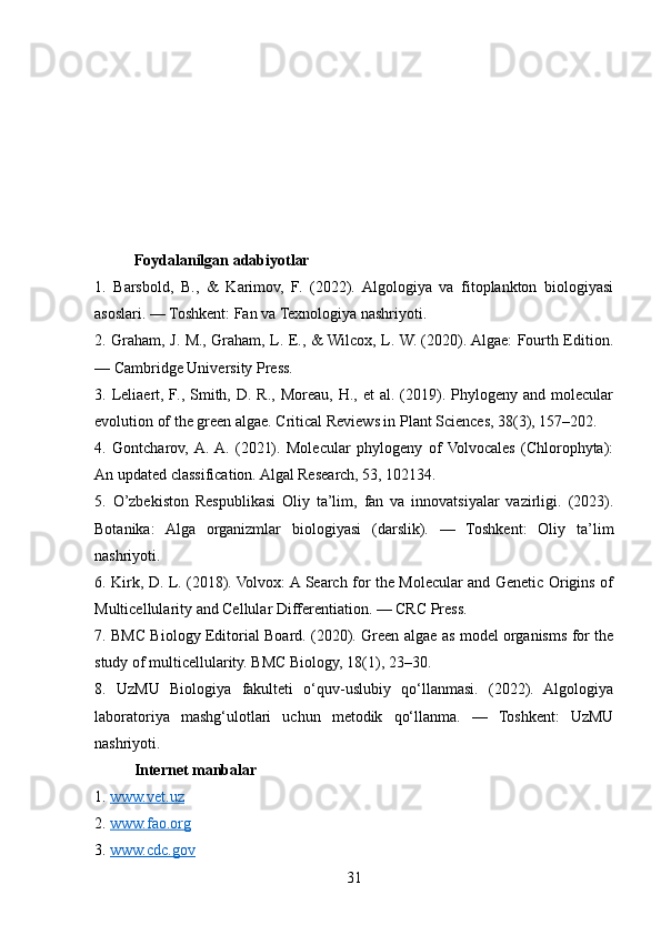 Foydalanilgan adabiyotlar 
1.   Barsbold,   B.,   &   Karimov,   F.   (2022).   Algologiya   va   fitoplankton   biologiyasi
asoslari. — Toshkent: Fan va Texnologiya nashriyoti.
2. Graham, J. M., Graham, L. E., & Wilcox, L. W. (2020). Algae: Fourth Edition.
— Cambridge University Press.
3. Leliaert, F.,  Smith, D.  R.,  Moreau,  H., et   al.  (2019). Phylogeny  and molecular
evolution of the green algae. Critical Reviews in Plant Sciences, 38(3), 157–202.
4.   Gontcharov,  A.  A.   (2021).   Molecular   phylogeny   of  Volvocales   (Chlorophyta):
An updated classification. Algal Research, 53, 102134.
5.   O’zbekiston   Respublikasi   Oliy   ta’lim,   fan   va   innovatsiyalar   vazirligi.   (2023).
Botanika:   Alga   organizmlar   biologiyasi   (darslik).   —   Toshkent:   Oliy   ta’lim
nashriyoti.
6. Kirk, D. L. (2018). Volvox: A Search for the Molecular and Genetic Origins of
Multicellularity and Cellular Differentiation. — CRC Press.
7. BMC Biology Editorial Board. (2020). Green algae as model organisms for the
study of multicellularity. BMC Biology, 18(1), 23–30.
8.   UzMU   Biologiya   fakulteti   o‘quv-uslubiy   qo‘llanmasi.   (2022).   Algologiya
laboratoriya   mashg‘ulotlari   uchun   metodik   qo‘llanma.   —   Toshkent:   UzMU
nashriyoti.
Internet manbalar
1.  www.vet.uz
2.  www.fao.org
3.  www.cdc.gov
31 