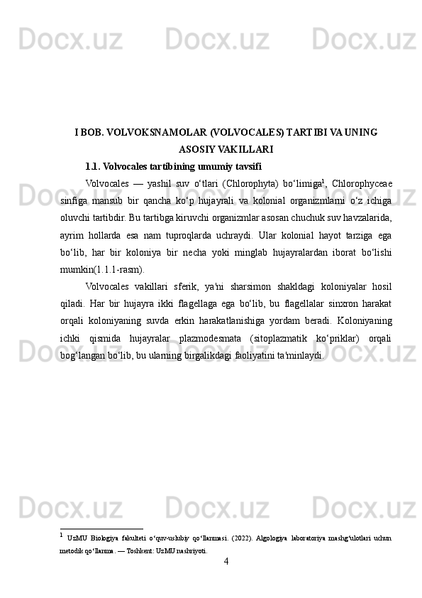 I BOB. VOLVOKSNAMOLAR (VOLVOCALES) TARTIBI VA UNING
ASOSIY VAKILLARI
1.1. Volvocales tartibining umumiy tavsifi
Volvocales   —   yashil   suv   o‘tlari   (Chlorophyta)   bo‘limiga 1
,   Chlorophyceae
sinfiga   mansub   bir   qancha   ko‘p   hujayrali   va   kolonial   organizmlarni   o‘z   ichiga
oluvchi tartibdir. Bu tartibga kiruvchi organizmlar asosan chuchuk suv havzalarida,
ayrim   hollarda   esa   nam   tuproqlarda   uchraydi.   Ular   kolonial   hayot   tarziga   ega
bo‘lib,   har   bir   koloniya   bir   necha   yoki   minglab   hujayralardan   iborat   bo‘lishi
mumkin(1.1.1-rasm).
Volvocales   vakillari   sferik,   ya'ni   sharsimon   shakldagi   koloniyalar   hosil
qiladi.   Har   bir   hujayra   ikki   flagellaga   ega   bo‘lib,   bu   flagellalar   sinxron   harakat
orqali   koloniyaning   suvda   erkin   harakatlanishiga   yordam   beradi.   Koloniyaning
ichki   qismida   hujayralar   plazmodesmata   (sitoplazmatik   ko‘priklar)   orqali
bog‘langan bo‘lib, bu ularning birgalikdagi faoliyatini ta'minlaydi.
1
  UzMU   Biologiya   fakulteti   o‘quv-uslubiy   qo‘llanmasi.   (2022).   Algologiya   laboratoriya   mashg‘ulotlari   uchun
metodik qo‘llanma. — Toshkent: UzMU nashriyoti.
4 