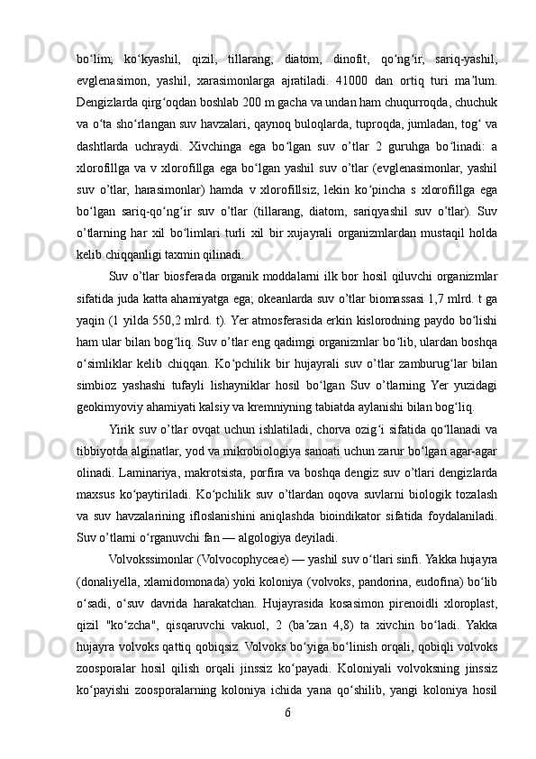 bo lim;   ko kyashil,   qizil,   tillarang,   diatom,   dinofit,   qo ng ir,   sariq-yashil,ʻ ʻ ʻ ʻ
evglenasimon,   yashil,   xarasimonlarga   ajratiladi.   41000   dan   ortiq   turi   ma lum.	
ʼ
Dengizlarda qirg oqdan boshlab 200 m gacha va undan ham chuqurroqda, chuchuk	
ʻ
va o ta sho rlangan suv havzalari, qaynoq buloqlarda, tuproqda, jumladan, tog  va	
ʻ ʻ ʻ
dashtlarda   uchraydi.   Xivchinga   ega   bo lgan   suv   o’tlar   2   guruhga   bo linadi:   a	
ʻ ʻ
xlorofillga  va   v  xlorofillga   ega   bo lgan   yashil   suv   o’tlar   (evglenasimonlar,   yashil	
ʻ
suv   o’tlar,   harasimonlar)   hamda   v   xlorofillsiz,   lekin   ko pincha   s   xlorofillga   ega	
ʻ
bo lgan   sariq-qo ng ir   suv   o’tlar   (tillarang,   diatom,   sariqyashil   suv   o’tlar).   Suv	
ʻ ʻ ʻ
o’tlarning   har   xil   bo limlari   turli   xil   bir   xujayrali   organizmlardan   mustaqil   holda	
ʻ
kelib chiqqanligi taxmin qilinadi.
Suv o’tlar biosferada organik moddalarni ilk bor hosil qiluvchi organizmlar
sifatida juda katta ahamiyatga ega; okeanlarda suv o’tlar biomassasi 1,7 mlrd. t ga
yaqin (1 yilda 550,2 mlrd. t). Yer atmosferasida erkin kislorodning paydo bo lishi	
ʻ
ham ular bilan bog liq. Suv o’tlar eng qadimgi organizmlar bo lib, ulardan boshqa	
ʻ ʻ
o simliklar   kelib   chiqqan.   Ko pchilik   bir   hujayrali   suv   o’tlar   zamburug lar   bilan	
ʻ ʻ ʻ
simbioz   yashashi   tufayli   lishayniklar   hosil   bo lgan   Suv   o’tlarning   Yer   yuzidagi	
ʻ
geokimyoviy ahamiyati kalsiy va kremniyning tabiatda aylanishi bilan bog liq.	
ʻ
Yirik suv o’tlar ovqat uchun ishlatiladi, chorva ozig i sifatida qo llanadi  va	
ʻ ʻ
tibbiyotda alginatlar, yod va mikrobiologiya sanoati uchun zarur bo lgan agar-agar	
ʻ
olinadi. Laminariya, makrotsista, porfira va boshqa dengiz suv o’tlari dengizlarda
maxsus   ko paytiriladi.   Ko pchilik   suv   o’tlardan   oqova   suvlarni   biologik   tozalash	
ʻ ʻ
va   suv   havzalarining   ifloslanishini   aniqlashda   bioindikator   sifatida   foydalaniladi.
Suv o’tlarni o rganuvchi fan — algologiya deyiladi.	
ʻ
Volvokssimonlar (Volvocophyceae) — yashil suv o tlari sinfi. Yakka hujayra	
ʻ
(donaliyella, xlamidomonada) yoki koloniya (volvoks, pandorina, eudofina) bo lib	
ʻ
o sadi,   o suv   davrida   harakatchan.   Hujayrasida   kosasimon   pirenoidli   xloroplast,	
ʻ ʻ
qizil   "ko zcha",   qisqaruvchi   vakuol,   2   (ba zan   4,8)   ta   xivchin   bo ladi.   Yakka	
ʻ ʼ ʻ
hujayra volvoks qattiq qobiqsiz. Volvoks bo yiga bo linish orqali, qobiqli volvoks	
ʻ ʻ
zoosporalar   hosil   qilish   orqali   jinssiz   ko payadi.   Koloniyali   volvoksning   jinssiz	
ʻ
ko payishi   zoosporalarning   koloniya   ichida   yana   qo shilib,   yangi   koloniya   hosil	
ʻ ʻ
6 