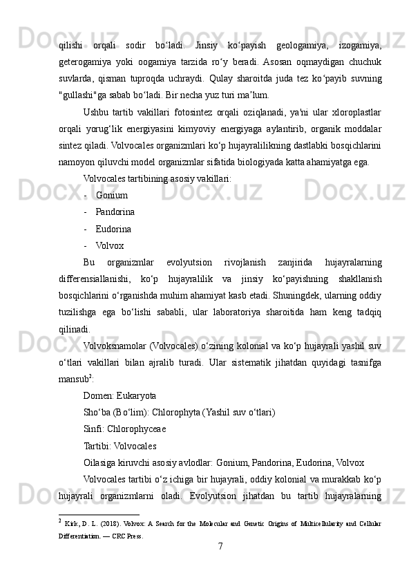 qilishi   orqali   sodir   bo ladi.   Jinsiy   ko payish   geologamiya,   izogamiya,ʻ ʻ
geterogamiya   yoki   oogamiya   tarzida   ro y   beradi.   Asosan   oqmaydigan   chuchuk	
ʻ
suvlarda,   qisman   tuproqda   uchraydi.   Qulay   sharoitda   juda   tez   ko payib   suvning	
ʻ
"gullashi"ga sabab bo ladi. 	
ʻ Bir necha yuz turi ma lum.	ʼ
Ushbu   tartib   vakillari   fotosintez   orqali   oziqlanadi,   ya'ni   ular   xloroplastlar
orqali   yorug‘lik   energiyasini   kimyoviy   energiyaga   aylantirib,   organik   moddalar
sintez qiladi. Volvocales organizmlari ko‘p hujayralilikning dastlabki bosqichlarini
namoyon qiluvchi model organizmlar sifatida biologiyada katta ahamiyatga ega.
Volvocales tartibining asosiy vakillari:
- Gonium
- Pandorina
- Eudorina
- Volvox
Bu   organizmlar   evolyutsion   rivojlanish   zanjirida   hujayralarning
differensiallanishi,   ko‘p   hujayralilik   va   jinsiy   ko‘payishning   shakllanish
bosqichlarini o‘rganishda muhim ahamiyat kasb etadi. Shuningdek, ularning oddiy
tuzilishga   ega   bo‘lishi   sababli,   ular   laboratoriya   sharoitida   ham   keng   tadqiq
qilinadi.
Volvoksnamolar (Volvocales) o‘zining kolonial va ko‘p hujayrali yashil suv
o‘tlari   vakillari   bilan   ajralib   turadi.   Ular   sistematik   jihatdan   quyidagi   tasnifga
mansub 2
:
Domen: Eukaryota
Sho‘ba (Bo‘lim): Chlorophyta (Yashil suv o‘tlari)
Sinfi: Chlorophyceae
Tartibi: Volvocales
Oilasiga kiruvchi asosiy avlodlar: Gonium, Pandorina, Eudorina, Volvox
Volvocales tartibi o‘z ichiga bir hujayrali, oddiy kolonial va murakkab ko‘p
hujayrali   organizmlarni   oladi.   Evolyutsion   jihatdan   bu   tartib   hujayralarning
2
  Kirk,   D.   L.   (2018).   Volvox:  A  Search   for   the   Molecular   and   Genetic   Origins   of   Multicellularity   and   Cellular
Differentiation. — CRC Press.
7 