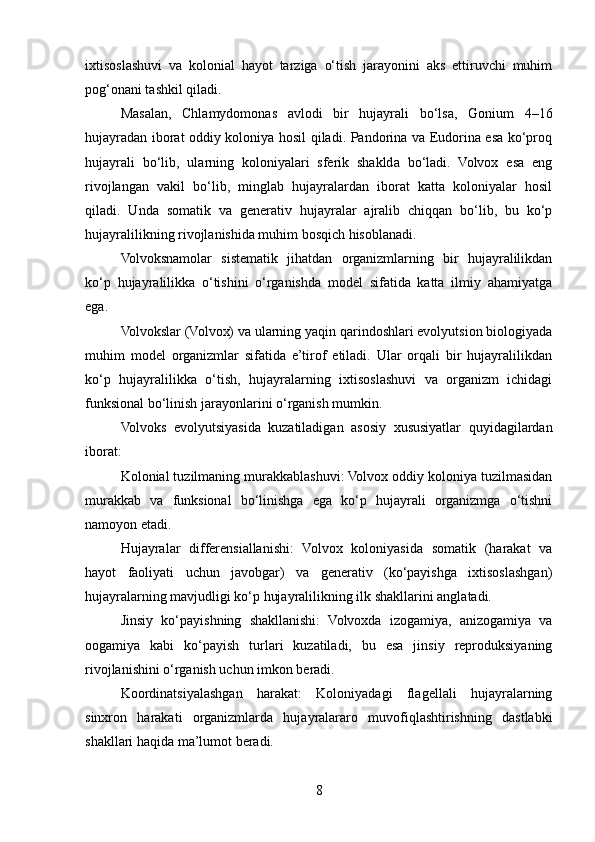 ixtisoslashuvi   va   kolonial   hayot   tarziga   o‘tish   jarayonini   aks   ettiruvchi   muhim
pog‘onani tashkil qiladi.
Masalan,   Chlamydomonas   avlodi   bir   hujayrali   bo‘lsa,   Gonium   4–16
hujayradan iborat oddiy koloniya hosil qiladi. Pandorina va Eudorina esa ko‘proq
hujayrali   bo‘lib,   ularning   koloniyalari   sferik   shaklda   bo‘ladi.   Volvox   esa   eng
rivojlangan   vakil   bo‘lib,   minglab   hujayralardan   iborat   katta   koloniyalar   hosil
qiladi.   Unda   somatik   va   generativ   hujayralar   ajralib   chiqqan   bo‘lib,   bu   ko‘p
hujayralilikning rivojlanishida muhim bosqich hisoblanadi.
Volvoksnamolar   sistematik   jihatdan   organizmlarning   bir   hujayralilikdan
ko‘p   hujayralilikka   o‘tishini   o‘rganishda   model   sifatida   katta   ilmiy   ahamiyatga
ega.
Volvokslar (Volvox) va ularning yaqin qarindoshlari evolyutsion biologiyada
muhim   model   organizmlar   sifatida   e’tirof   etiladi.   Ular   orqali   bir   hujayralilikdan
ko‘p   hujayralilikka   o‘tish,   hujayralarning   ixtisoslashuvi   va   organizm   ichidagi
funksional bo‘linish jarayonlarini o‘rganish mumkin.
Volvoks   evolyutsiyasida   kuzatiladigan   asosiy   xususiyatlar   quyidagilardan
iborat:
Kolonial tuzilmaning murakkablashuvi: Volvox oddiy koloniya tuzilmasidan
murakkab   va   funksional   bo‘linishga   ega   ko‘p   hujayrali   organizmga   o‘tishni
namoyon etadi.
Hujayralar   differensiallanishi:   Volvox   koloniyasida   somatik   (harakat   va
hayot   faoliyati   uchun   javobgar)   va   generativ   (ko‘payishga   ixtisoslashgan)
hujayralarning mavjudligi ko‘p hujayralilikning ilk shakllarini anglatadi.
Jinsiy   ko‘payishning   shakllanishi:   Volvoxda   izogamiya,   anizogamiya   va
oogamiya   kabi   ko‘payish   turlari   kuzatiladi,   bu   esa   jinsiy   reproduksiyaning
rivojlanishini o‘rganish uchun imkon beradi.
Koordinatsiyalashgan   harakat:   Koloniyadagi   flagellali   hujayralarning
sinxron   harakati   organizmlarda   hujayralararo   muvofiqlashtirishning   dastlabki
shakllari haqida ma’lumot beradi.
8 