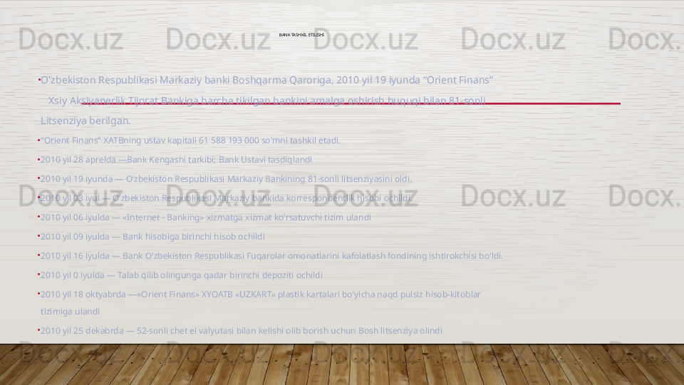 BANK TASHKIL ETILISHI 
•
O'zbekiston Respublikasi Markaziy banki Boshqarma Qaroriga, 2010 yil 19 iyunda “Orient Finans”      
   Xsiy Aksiyanerlik Tijorat Bankiga barcha tikilgan bankini amalga oshirish huquqi bilan 81-sonli 
Litsenziya berilgan.
•
“ Orient Finans” XATBning ustav kapitali 61 588 193 000 so'mni tashkil etadi. 
•
2010 yil 28 aprelda —Bank Kengashi tarkibi; Bank Ustavi tasdiqlandi
•
2010 yil 19 iyunda — Oʻzbekiston Respublikasi Markaziy Bankining 81-sonli litsenziyasini oldi.
•
2010 yil 03 iyul — Oʻzbekiston Respublikasi Markaziy bankida korrespondentlik hisobi ochildi.
•
2010 yil 06 iyulda — «Internet - Banking» xizmatga xizmat ko'rsatuvchi tizim ulandi
•
2010 yil 09 iyulda — Bank hisobiga birinchi hisob ochildi
•
2010 yil 16 iyulda — Bank O'zbekiston Respublikasi Fuqarolar omonatlarini kafolatlash fondining ishtirokchisi bo'ldi.
•
2010 yil 0 iyulda — Talab qilib olingunga qadar birinchi depoziti ochildi
•
2010 yil 18 oktyabrda —«Orient Finans» XYOATB «UZKART» plastik kartalari bo'yicha naqd pulsiz hisob-kitoblar 
tizimiga ulandi
•
2010 yil 25 dekabrda — 52-sonli chet el valyutasi bilan kelishi olib borish uchun Bosh litsenziya olindi  