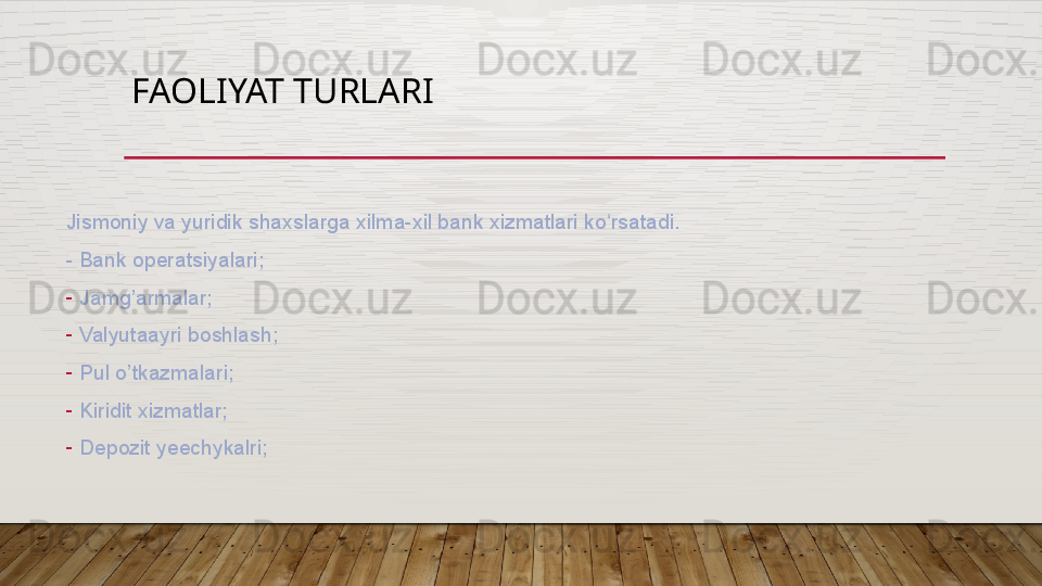 FAOLIYAT TURLARI 
Jismoniy va yuridik shaxslarga xilma-xil bank xizmatlari ko rsatadi.ʻ
- Bank operatsiyalari;
-
Jamg’armalar;
-
Valyutaayri boshlash;
-
Pul o’tkazmalari;
-
Kiridit xizmatlar;
-
Depozit yeechykalri;  