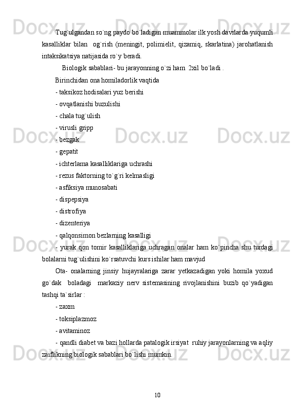 Tug`ulgandan so`ng paydo bo`ladigan muammolar ilk yosh davrlarda yuqumli
kasalliklar   bilan     og`rish   (meningit,   polimielit,   qizamiq,   skarlatina)   jarohatlanish
intaksikatsiya natijasida ro`y beradi.
    Biologik sabablari- bu jarayonning o`zi ham  2xil bo`ladi . 
Birinchidan ona homiladorlik vaqtida 
- taksikoz hodisalari yuz berishi 
- ovqatlanishi buzulishi
- chala tug`ulish
- virusli gripp  
- bezgak
- gepatit 
- ichterlama kasalliklariga uchrashi 
- rezus faktorning to`g`ri kelmasligi 
- asfiksiya munosabati 
- dispepsiya 
- distrofiya 
- dizenteriya 
- qalqonsimon bezlarning kasalligi 
-   yurak   qon   tomir   kasalliklariga   uchragan   onalar   ham   ko`pincha   shu   turdagi
bolalarni tug`ulishini ko`rsatuvchi kurs ishilar ham mavjud
Ota-   onalarning   jinsiy   hujayralariga   zarar   yetkazadigan   yoki   homila   yoxud
go`dak     boladagi     markaziy   nerv   sistemasining   rivojlanishini   buzib   qo`yadigan
tashqi ta`sirlar :
- zaxm 
- toksiplazmoz
- avitaminoz 
- qandli diabet va bazi hollarda patalogik irsiyat  ruhiy jarayonlarning va aqliy
zaiflikning biologik sabablari bo`lishi mumkin.
10