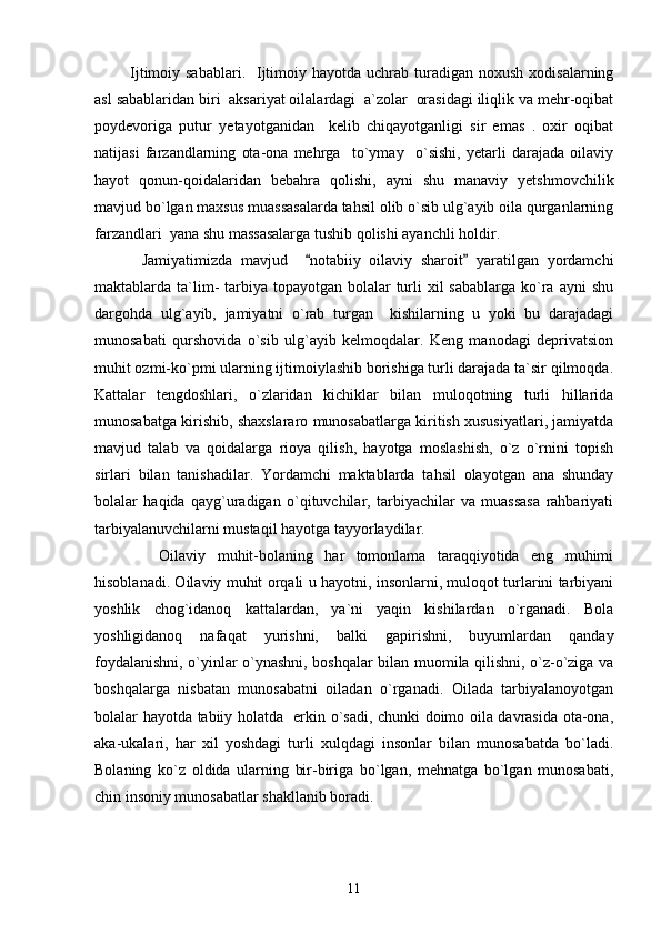   Ijtimoiy  sabablari.   Ijtimoiy hayotda  uchrab turadigan noxush  xodisalarning
asl sabablaridan biri  aksariyat oilalardagi  a`zolar  orasidagi iliqlik va mehr-oqibat
poydevoriga   putur   yetayotganidan     kelib   chiqayotganligi   sir   emas   .   oxir   oqibat
natijasi   farzandlarning   ota-ona   mehrga     to`ymay     o`sishi,   yetarli   darajada   oilaviy
hayot   qonun-qoidalaridan   bebahra   qolishi,   ayni   shu   manaviy   yetshmovchilik
mavjud bo`lgan maxsus muassasalarda tahsil olib o`sib ulg`ayib oila qurganlarning
farzandlari  yana shu massasalarga tushib qolishi ayanchli holdir.  
    Jamiyatimizda   mavjud     notabiiy   oilaviy   sharoit   yaratilgan   yordamchi“ ”
maktablarda ta`lim-  tarbiya  topayotgan  bolalar  turli  xil  sabablarga ko`ra  ayni  shu
dargohda   ulg`ayib,   jamiyatni   o`rab   turgan     kishilarning   u   yoki   bu   darajadagi
munosabati   qurshovida   o`sib   ulg`ayib   kelmoqdalar.   Keng   manodagi   deprivatsion
muhit ozmi-ko`pmi ularning ijtimoiylashib borishiga turli darajada ta`sir qilmoqda.
Kattalar   tengdoshlari,   o`zlaridan   kichiklar   bilan   muloqotning   turli   hillarida
munosabatga kirishib, shaxslararo munosabatlarga kiritish xususiyatlari, jamiyatda
mavjud   talab   va   qoidalarga   rioya   qilish,   hayotga   moslashish,   o`z   o`rnini   topish
sirlari   bilan   tanishadilar.   Yordamchi   maktablarda   tahsil   olayotgan   ana   shunday
bolalar   haqida   qayg`uradigan   o`qituvchilar,   tarbiyachilar   va   muassasa   rahbariyati
tarbiyalanuvchilarni mustaqil hayotga tayyorlaydilar. 
      Oilaviy   muhit-bolaning   har   tomonlama   taraqqiyotida   eng   muhimi
hisoblanadi. Oilaviy muhit orqali u hayotni, insonlarni, muloqot turlarini tarbiyani
yoshlik   chog`idanoq   kattalardan,   ya`ni   yaqin   kishilardan   o`rganadi.   Bola
yoshligidanoq   nafaqat   yurishni,   balki   gapirishni,   buyumlardan   qanday
foydalanishni, o`yinlar o`ynashni, boshqalar bilan muomila qilishni, o`z-o`ziga va
boshqalarga   nisbatan   munosabatni   oiladan   o`rganadi.   Oilada   tarbiyalanoyotgan
bolalar hayotda tabiiy holatda   erkin o`sadi, chunki doimo oila davrasida ota-ona,
aka-ukalari,   har   xil   yoshdagi   turli   xulqdagi   insonlar   bilan   munosabatda   bo`ladi.
Bolaning   ko`z   oldida   ularning   bir-biriga   bo`lgan,   mehnatga   bo`lgan   munosabati,
chin insoniy munosabatlar shakllanib boradi. 
11 