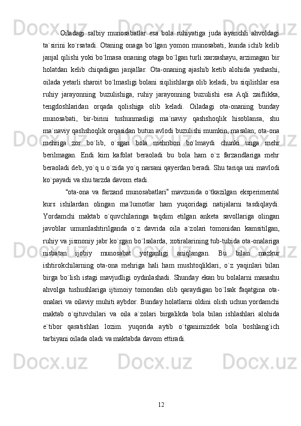 Oiladagi   salbiy   munosabatlar   esa   bola   ruhiyatiga   juda   ayanchli   ahvoldagi
ta`sirini   ko`rsatadi.   Otaning   onaga   bo`lgan   yomon   munosabati,   kunda   ichib   kelib
janjal qilishi yoki bo`lmasa onaning otaga bo`lgan turli xarxashayu, arzimagan bir
holatdan   kelib   chiqadigan   janjallar.   Ota-onaning   ajashib   ketib   alohida   yashashi,
oilada yetarli sharoit bo`lmasligi bolani siqilishlarga olib keladi, bu siqilishlar esa
ruhiy   jarayonning   buzulishiga,   ruhiy   jarayonning   buzulishi   esa   Aqli   zaiflikka,
tengdoshlaridan   orqada   qolishiga   olib   keladi.   Oiladagi   ota-onaning   bunday
munosabati,   bir-birini   tushunmasligi   ma`naviy   qashshoqlik   hisoblansa,   shu
ma`naviy qashshoqlik orqasidan butun avlodi buzulishi mumkin, masalan; ota-ona
mehriga   zor   bo`lib,   o`sgan   bola   mehribon   bo`lmaydi   chunki   unga   mehr
berilmagan.   Endi   kim   kafolat   beraoladi   bu   bola   ham   o`z   farzandlariga   mehr
beraoladi deb, yo`q u o`zida yo`q narsani qayerdan beradi. Shu tariqa uni mavlodi
ko`payadi va shu tarzda davom etadi. 
      ota-ona   va   farzand   munosabatlari   mavzusida   o`tkazilgan   eksperimental 
kurs   ishilardan   olingan   ma`lumotlar   ham   yuqoridagi   natijalarni   tasdiqlaydi.
Yordamchi   maktab   o`quvchilaringa   taqdim   etilgan   anketa   savollariga   olingan
javoblar   umumlashtirilganda   o`z   davrida   oila   a`zolari   tomonidan   kamsitilgan,
ruhiy va jismoniy jabr ko`rgan bo`lsalarda, xotiralarining tub-tubida ota-onalariga
nisbatan   ijobiy   munosabat   yotganligi   aniqlangan.   Bu   bilan   mazkur
ishtirokchilarning   ota-ona   mehriga   hali   ham   mushtoqliklari,   o`z   yaqinlari   bilan
birga  bo`lish  istagi   mavjudligi   oydinlashadi.  Shunday  ekan  bu  bolalarni  manashu
ahvolga   tushushlariga   ijtimoiy   tomondan   olib   qaraydigan   bo`lsak   faqatgina   ota-
onalari va oilaviy muhiti aybdor. Bunday holatlarni oldini olish uchun yordamchi
maktab   o`qituvchilari   va   oila   a`zolari   birgalikda   bola   bilan   ishlashlari   alohida
e`tibor   qaratishlari   lozim.   yuqorida   aytib   o`tganimizdek   bola   boshlang`ich
tarbiyani oilada oladi va maktabda davom ettiradi. 
 
12