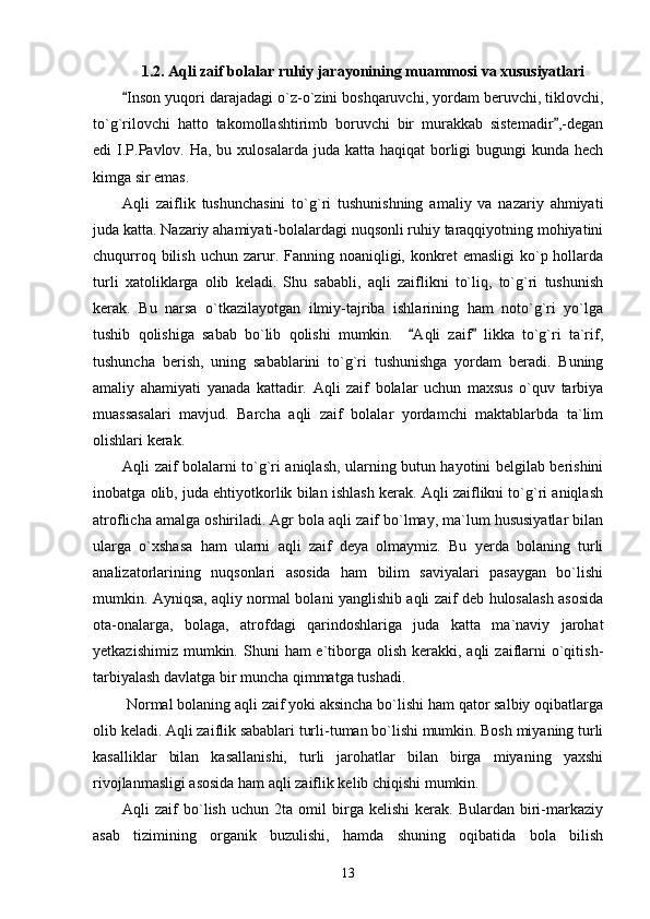 1.2. Aqli zaif bolalar ruhiy jarayonining muammosi va xususiyatlari
Inson yuqori darajadagi o`z-o`zini boshqaruvchi, yordam beruvchi, tiklovchi,“
to`g`rilovchi   hatto   takomollashtirimb   boruvchi   bir   murakkab   sistemadir ,-degan	
”
edi  I.P.Pavlov. Ha, bu xulosalarda  juda katta haqiqat  borligi  bugungi  kunda hech
kimga sir emas.
Aqli   zaiflik   tushunchasini   to`g`ri   tushunishning   amaliy   va   nazariy   ahmiyati
juda katta. Nazariy ahamiyati-bolalardagi nuqsonli ruhiy taraqqiyotning mohiyatini
chuqurroq  bilish  uchun  zarur. Fanning noaniqligi,  konkret   emasligi   ko`p hollarda
turli   xatoliklarga   olib   keladi.   Shu   sababli,   aqli   zaiflikni   to`liq,   to`g`ri   tushunish
kerak.   Bu   narsa   o`tkazilayotgan   ilmiy-tajriba   ishlarining   ham   noto`g`ri   yo`lga
tushib   qolishiga   sabab   bo`lib   qolishi   mumkin.     Aqli   zaif   likka   to`g`ri   ta`rif,	
“ ”
tushuncha   berish,   uning   sabablarini   to`g`ri   tushunishga   yordam   beradi.   Buning
amaliy   ahamiyati   yanada   kattadir.   Aqli   zaif   bolalar   uchun   maxsus   o`quv   tarbiya
muassasalari   mavjud.   Barcha   aqli   zaif   bolalar   yordamchi   maktablarbda   ta`lim
olishlari kerak.  
Aqli zaif bolalarni to`g`ri aniqlash, ularning butun hayotini belgilab berishini
inobatga olib, juda ehtiyotkorlik bilan ishlash kerak. Aqli zaiflikni to`g`ri aniqlash
atroflicha amalga oshiriladi. Agr bola aqli zaif bo`lmay, ma`lum hususiyatlar bilan
ularga   o`xshasa   ham   ularni   aqli   zaif   deya   olmaymiz.   Bu   yerda   bolaning   turli
analizatorlarining   nuqsonlari   asosida   ham   bilim   saviyalari   pasaygan   bo`lishi
mumkin. Ayniqsa, aqliy normal bolani yanglishib aqli zaif deb hulosalash asosida
ota-onalarga,   bolaga,   atrofdagi   qarindoshlariga   juda   katta   ma`naviy   jarohat
yetkazishimiz  mumkin. Shuni   ham  e`tiborga  olish  kerakki, aqli   zaiflarni   o`qitish-
tarbiyalash davlatga bir muncha qimmatga tushadi.
 Normal bolaning aqli zaif yoki aksincha bo`lishi ham qator salbiy oqibatlarga
olib keladi. Aqli zaiflik sabablari turli-tuman bo`lishi mumkin. Bosh miyaning turli
kasalliklar   bilan   kasallanishi,   turli   jarohatlar   bilan   birga   miyaning   yaxshi
rivojlanmasligi asosida ham aqli zaiflik kelib chiqishi mumkin. 
Aqli   zaif   bo`lish   uchun   2ta  omil   birga   kelishi   kerak.   Bulardan   biri-markaziy
asab   tizimining   organik   buzulishi,   hamda   shuning   oqibatida   bola   bilish
13 