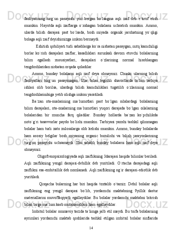 faoliyatining   turg`un   pasayishi   yuz   bergan   bo`lsagina   aqli   zaif   deb   e`tirof   etish
mumkin.   Hayotda   aqli   zaiflarga   o`xshagan   bolalarni   uchratish   mumkin.   Ammo,
ularda   bilish   darajasi   past   bo`lsada,   bosh   miyada   organik   jarohatning   yo`qligi
bolaga aqli zaif deyishimizga imkon bermaydi.     
    Eshitish qobiliyati turli sabablarga ko`ra nisbatan pasaygan, nutq kamchiligi
borlar   ko`rish   darajalari   zaiflar,   kasalliklari   surunkali   davom   etuvchi   bolalarning
bilim   egallash   xususiyatlari,   darajalari   o`zlarining   normal   hisoblangan
tengdoshlaridan nisbatan orqada qoladilar.  
Ammo,   bunday   bolalarni   aqli   zaif   deya   olmaymiz.   Chunki   ularning   bilish
faoliyatlari   turg`un   pasaymagan.   Ular   bilan   tegishli   sharoitlarda   ta`lim   tarbiya
ishlari   olib   borilsa,   ulardagi   bilish   kamchiliklari   tugatilib   o`zlarining   normal
tengdoshlarinikiga yetib olishga imkon yaratiladi. 
Ba`zan   ota-onalarining   ma`lumotlari   past   bo`lgan   oilalardagi   bolalarning
bilim   darajalari,   ota-onalarning   ma`lumotlari   yuqori   darajada   bo`lgan   oilalarning
bolalaridan   bir   muncha   farq   qiladilar.   Bunday   hollarda   ba`zan   ko`pchilikda
noto`g`ri  tasavvurlar paydo bo`lishi  mumkin. Tarbiyasi  yaxshi  tashkil  qilinmagan
bolalar ham turli xato xulosalarga olib kelishi  mumkin. Ammo, bunday bolalarda
ham   asosiy   belgilar   bosh   miyaning   organic   buzulishi   va   bilish   jarayonlarining
turg`un   pasayishi   uchramaydi.   Shu   sababli   bunday   bolalarni   ham   aqli   zaif   deya
olmaymiz.  
     Oligofrenopsixologiyada aqli zaiflikning 3darajasi haqida bilimlar beriladi.
Aqli   zaiflikning   yengil   darajasi-debillik   deb   yuritiladi.   O`rtacha   darajadagi   aqli
zaiflikni esa-embitsillik deb nomlanadi. Aqli zaiflikning og`ir darajasi-ediotlik deb
yuritiladi. 
        Qisqacha   bularning   har   biri   haqida   toxtalib   o`tamiz.   Debil   bolalar   aqli
zaiflikning   eng   yengil   darajasi   bo`lib,   yordamchi   maktabning   9yillik   dastur
materiallarini muvoffaqiyatli egallaydilar. Bu bolalar yordamchi maktabni bitirish
bilan birga ma`lum kasb mutaxasislikni ham egallaydilar. 
Imbitsil bolalar ommaviy tarzda ta`limga jalb etil maydi. Bu toifa bolalarning
ayrimlari   yordamchi   maktab   qoshlarida   tashkil   etilgan   imbitsil   bolalar   sinflarida
14 