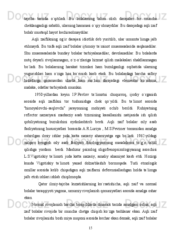 tajriba   tarzida   o`qitiladi.   Bu   bolalarning   bilim   olish   darajalari   bir   muncha
cheklanganligi sababli, ularning hammasi o`qiy olmaydilar. Bu darajadagi aqli zaif
bolalr mustaqil hayot kechiraolmaydilar.
Aqli   zaiflikning   og`ir   darajasi   idiotlik   deb   yuritilib,   ular   umumta`limga   jalb
etilmaydi. Bu toifa aqli zaif bolalar ijtimoiy ta`minot muassasalarida saqlanadilar.
Shu   muassasalarida   bunday   bolalar   tarbiyalanadilar,   davolanadilar.   Bu   bolalarda
nutq  deyarli  rivojlanmagan,  o`z-o`zlariga  hizmat  qilish  malakalari  shakllanmagan
bo`ladi.   Bu   bolalarning   harakat   tizimlari   ham   buzulganligi   oqibatida   ularning
yugurishlari   ham   o`ziga   hos   ko`rinish   kasb   etadi.   Bu   bolalardagi   barcha   salbiy
hislatlarga   qaramasdan   ularda   ham   ma`lum   darajadagi   elementar   ko`nikma,
malaka, odatlar tarbiyalash mumkin.
  1950-yillardan   keyin   I.P.Pavlov   ta`limotni   chuqurroq,   ijodiy   o`rganish
asosida   aqli   zaiflikni   tor   tushunishga   chek   qo`yildi.   Bu   ta`limot   asosida
himoyalovchi-saqlovchi   jarayonning   mohiyati   ochib   berildi.   Ruhiyatning“ ”
reflector   nazariyasi   markaziy   asab   tizimining   kasallanishi   natijasida   ish   qilish
qobiliyatining   buzulishini   oydinlashtirib   berdi.   Aqli   zaif   bolalar   oily   asab
faoliyatining   hususiyatlari   borasida   A.R.Luriya   ,   M.S.Pevzner   tomonidan   amalga
oshirilgan   ilmiy   ishlar   juda   katta   nazariy   ahamiyatga   ega   bo`ladi.   1962-yildagi
xalqaro   kengash   oily   asab   faoliyati   fiziologiyasining   masalalarini   to`g`ri   tahlil
qilishga   yordam     berdi.   Mashxur   psixolog   oligofrenopsixologiyaning   asoschisi
L.S.Vigotiskiy   ta`limoti   juda   katta   nazariy,   amaliy   ahamiyat   kasb   etdi.   Hozirgi
kunda   Vigotiskiy   ta`limoti   yanad   dolzarblashib   bormoqada.   Turli   etmologik
omillar   asosida   kelib   chiqadigan   aqli   zaiflarni   deferensiallashgan   holda   ta`limga
jalb etish ishlari ishlab chiqilmoqda. 
      Qator   ilmiy-tajriba   kuzatishlarning   ko`rsatishicha,   aqli   zaif   va   normal
bolalar taraqqiyoti yagona, umumiy rivojlanish qonuniyatlari asosida amalga oshar
ekan. 
Normal   rivojlanish   barcha   bosqichlarda   dinamik   tarzda   amalgam   oshsa,   aqli
zaif   bolalar   rivojida   bir   muncha   с hetga   chiqish   ko`zga   tashlanar   ekan.   Aqli   zaif
bolalar rivojlanishi bosh miya nuqsoni asosida kechar ekan demak, aqli zaif bolalar
15 