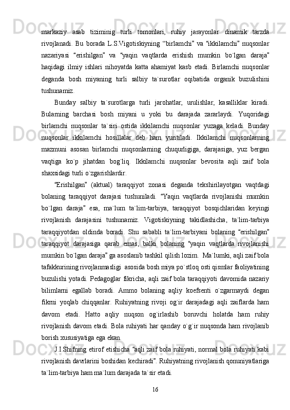 markaziy   asab   tiziminig   turli   tomonlari,   ruhiy   jarayonlar   dinamik   tarzda
rivojlanadi.   Bu   borada   L.S.Vigotiskiyning   “birlamchi   va   ikkilamchi   nuqsonlar” “ ”
nazariyasi   erishilgan   va   yaqin   vaqtlarda   erishish   mumkin   bo`lgan   daraja	
“ ” “ ”
haqidagi   ilmiy   ishlari   nihoyatda   katta   ahamiyat   kasb   etadi.   Birlamchi   nuqsonlar
deganda   bosh   miyaning   turli   salbiy   ta`surotlar   oqibatida   organik   buzulishini
tushunamiz.  
Bunday   salbiy   ta`surotlarga   turli   jarohatlar,   urulishlar,   kasalliklar   kiradi.
Bularning   barchasi   bosh   miyani   u   yoki   bu   darajada   zararlaydi.   Yuqoridagi
birlamchi   nuqsonlar   ta`siri   ostida   ikkilamchi   nuqsonlar   yuzaga   keladi.   Bunday
nuqsonlar   ikkilamchi   hosillalar   deb   ham   yuritiladi.   Ikkilamchi   nuqsonlarning
mazmuni   asosan   birlamchi   nuqsonlarning   chuqurligiga,   darajasiga,   yuz   bergan
vaqtiga   ko`p   jihatdan   bog`liq.   Ikkilamchi   nuqsonlar   bevosita   aqli   zaif   bola
shaxsidagi turli o`zgarishlardir. 
Erishilgan   (aktual)   taraqqiyot   zonasi   deganda   tekshirilayotgan   vaqtdagi	
“ ”
bolaning   taraqqiyot   darajasi   tushuniladi.   Yaqin   vaqtlarda   rivojlanishi   mumkin	
“
bo`lgan   daraja   esa,   ma`lum   ta`lim-tarbiya,   taraqqiyot   bosqichlaridan   keyingi	
”
rivojlanish   darajasini   tushunamiz.   Vigotiskiyning   takidlashicha,   ta`lim-tarbiya
taraqqiyotdan   oldinda   boradi.   Shu   sababli   ta`lim-tarbiyani   bolaning   erishilgan	
“ ”
taraqqiyot   darajasiga   qarab   emas,   balki   bolaning   yaqin   vaqtlarda   rivojlanishi	
“
mumkin bo`lgan daraja  ga asoslanib tashkil qilish lozim.  Ma`lumki, aqli zaif bola	
”
tafakkurining rivojlanmasligi  asosida bosh miya po`stloq osti qismlar faoliyatining
buzulishi   yotadi. Pedagoglar   fikricha, aqli   zaif  bola  taraqqiyoti   davomida  nazariy
bilimlarni   egallab   boradi.   Ammo   bolaning   aqliy   koefsenti   o`zgarmaydi   degan
fikrni   yoqlab   chiqqanlar.   Ruhiyatning   rivoji   og`ir   darajadagi   aqli   zaiflarda   ham
davom   etadi.   Hatto   aqliy   nuqson   og`irlashib   boruvchi   holatda   ham   ruhiy
rivojlanish davom etadi. Bola ruhiyati har qanday o`g`ir nuqsonda ham rivojlanib
borish xususiyatiga ega ekan.           
J.I.Shifning etirof etishicha  aqli zaif bola ruhiyati, normal bola ruhiyati kabi	
“
rivojlanish davrlarini boshidan kechiradi . Ruhiyatning rivojlanish qonuniyatlariga	
”
ta`lim-tarbiya ham ma`lum darajada ta`sir etadi. 
16 