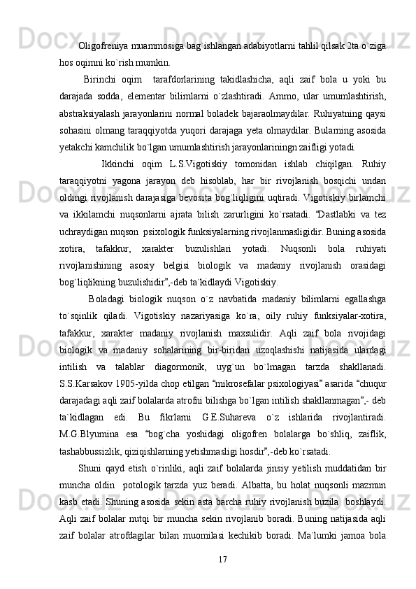 Oligofreniya muammosiga bag`ishlangan adabiyotlarni tahlil qilsak 2ta o`ziga
hos oqimni ko`rish mumkin. 
  Birinchi   oqim     tarafdorlarining   takidlashicha,   aqli   zaif   bola   u   yoki   bu
darajada   sodda,   elementar   bilimlarni   o`zlashtiradi.   Ammo,   ular   umumlashtirish,
abstraksiyalash  jarayonlarini  normal  boladek bajaraolmaydilar. Ruhiyatning qaysi
sohasini   olmang   taraqqiyotda   yuqori   darajaga   yeta   olmaydilar.   Bularning   asosida
yetakchi kamchilik bo`lgan umumlashtirish jarayonlariningn zaifligi yotadi. 
      Ikkinchi   oqim   L.S.Vigotiskiy   tomonidan   ishlab   chiqilgan.   Ruhiy
taraqqiyotni   yagona   jarayon   deb   hisoblab,   har   bir   rivojlanish   bosqichi   undan
oldingi  rivojlanish  darajasiga   bevosita  bog`liqligini  uqtiradi. Vigotiskiy  birlamchi
va   ikkilamchi   nuqsonlarni   ajrata   bilish   zarurligini   ko`rsatadi.   Dastlabki   va   tez“
uchraydigan nuqson  psixologik funksiyalarning rivojlanmasligidir. Buning asosida
xotira,   tafakkur,   xarakter   buzulishlari   yotadi.   Nuqsonli   bola   ruhiyati
rivojlanishining   asosiy   belgisi   biologik   va   madaniy   rivojlanish   orasidagi
bog`liqlikning buzulishidir ,-deb ta`kidlaydi Vigotiskiy. 	
”
    Boladagi   biologik   nuqson   o`z   navbatida   madaniy   bilimlarni   egallashga
to`sqinlik   qiladi.   Vigotiskiy   nazariyasiga   ko`ra,   oily   ruhiy   funksiyalar-xotira,
tafakkur,   xarakter   madaniy   rivojlanish   maxsulidir.   Aqli   zaif   bola   rivojidagi
biologik   va   madaniy   sohalarining   bir-biridan   uzoqlashishi   natijasida   ulardagi
intilish   va   talablar   diagormonik,   uyg`un   bo`lmagan   tarzda   shakllanadi.
S.S.Karsakov 1905-yilda chop etilgan  mikrosefalar psixologiyasi  asarida  chuqur	
“ ” “
darajadagi aqli zaif bolalarda atrofni bilishga bo`lgan intilish shakllanmagan ,- deb	
”
ta`kidlagan   edi.   Bu   fikrlarni   G.E.Suhareva   o`z   ishlarida   rivojlantiradi.
M.G.Blyumina   esa   bog`cha   yoshidagi   oligofren   bolalarga   bo`shliq,   zaiflik,	
“
tashabbussizlik, qiziqishlarning yetishmasligi hosdir ,-deb ko`rsatadi. 	
”
Shuni   qayd   etish   o`rinliki,   aqli   zaif   bolalarda   jinsiy   yetilish   muddatidan   bir
muncha   oldin     potologik   tarzda   yuz   beradi.   Albatta,   bu   holat   nuqsonli   mazmun
kasb etadi. Shuning asosida  sekin asta barcha ruhiy rivojlanish buzila   boshlaydi.
Aqli   zaif   bolalar  nutqi  bir   muncha  sekin  rivojlanib  boradi.   Buning  natijasida   aqli
zaif   bolalar   atrofdagilar   bilan   muomilasi   kechikib   boradi.   Ma`lumki   jamoa   bola
17 