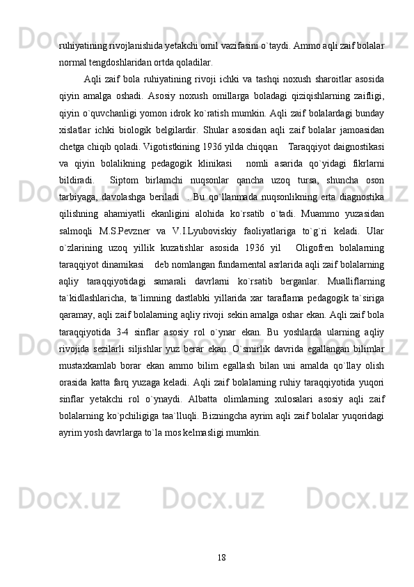 ruhiyatining rivojlanishida yetakchi omil vazifasini o`taydi. Ammo aqli zaif bolalar
normal tengdoshlaridan ortda qoladilar.
Aqli   zaif   bola   ruhiyatining   rivoji   ichki   va   tashqi   noxush   sharoitlar   asosida
qiyin   amalga   oshadi.   Asosiy   noxush   omillarga   boladagi   qiziqishlarning   zaifligi,
qiyin o`quvchanligi yomon idrok ko`ratish mumkin. Aqli zaif bolalardagi bunday
xislatlar   ichki   biologik   belgilardir.   Shular   asosidan   aqli   zaif   bolalar   jamoasidan
chetga chiqib qoladi. Vigotistkining 1936 yilda chiqqan  Taraqqiyot daignostikasi“
va   qiyin   bolalikning   pedagogik   klinikasi   nomli   asarida   qo`yidagi   fikrlarni	
”
bildiradi.   Siptom   birlamchi   nuqsonlar   qancha   uzoq   tursa,   shuncha   oson	
“
tarbiyaga,   davolashga   beriladi .   Bu   qo`llanmada   nuqsonlikning   erta   diagnostika	
”
qilishning   ahamiyatli   ekanligini   alohida   ko`rsatib   o`tadi.   Muammo   yuzasidan
salmoqli   M.S.Pevzner   va   V.I.Lyuboviskiy   faoliyatlariga   to`g`ri   keladi.   Ular
o`zlarining   uzoq   yillik   kuzatishlar   asosida   1936   yil   Oligofren   bolalarning	
“
taraqqiyot dinamikasi  deb nomlangan fundamental asrlarida aqli zaif bolalarning	
”
aqliy   taraqqiyotidagi   samarali   davrlarni   ko`rsatib   berganlar.   Mualliflarning
ta`kidlashlaricha,   ta`limning   dastlabki   yillarida   xar   taraflama   pedagogik   ta`siriga
qaramay, aqli zaif bolalarning aqliy rivoji sekin amalga oshar ekan. Aqli zaif bola
taraqqiyotida   3-4   sinflar   asosiy   rol   o`ynar   ekan.   Bu   yoshlarda   ularning   aqliy
rivojida   sezilarli   siljishlar   yuz   berar   ekan.   O`smirlik   davrida   egallangan   bilimlar
mustaxkamlab   borar   ekan   ammo   bilim   egallash   bilan   uni   amalda   qo`llay   olish
orasida   katta  farq  yuzaga   keladi.   Aqli   zaif   bolalarning   ruhiy   taraqqiyotida   yuqori
sinflar   yetakchi   rol   o`ynaydi.   Albatta   olimlarning   xulosalari   asosiy   aqli   zaif
bolalarning ko`pchiligiga taa`lluqli. Bizningcha ayrim aqli zaif bolalar yuqoridagi
ayrim yosh davrlarga to`la mos kelmasligi mumkin. 
18 