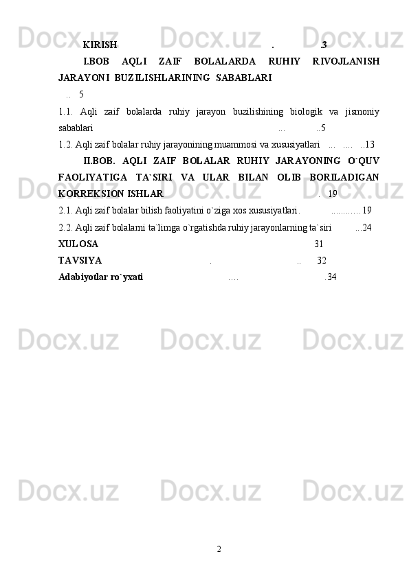 KIRISH . .3…………………………………………………… ………………
I .BOB   AQLI   ZAIF   BOLALARDA   RUHIY   RIVOJLANISH
JARAYONI   BUZILISHLARINING   SABABLARI ……………………………………
.. 5	
… …
1.1.   Aqli   zaif   bolalarda   ruhiy   jarayon   buzilishining   biologik   va   jismoniy
sabablari	
………………………………… ...	…………………………… ..5	…………
1.2. Aqli zaif bolalar ruhiy jarayonining muammosi va xususiyatlari ... ....	
… … ..	… 13
II.BOB.   AQLI   ZAIF   BOLALAR   RUHIY   JARAYONING   O`QUV
FAOLIYATIGA   TA`SIRI   VA   ULAR   BILAN   OLIB   BORILADIGAN
KORREKSION ISHLAR . 19	
…………………………………………………… …
2.1. Aqli zaif bolalar bilish faoliyatini o`ziga xos xususiyatlari . ..	
………… .. ..... … 19
2.2. Aqli zaif bolalarni ta`limga o`rgatishda ruhiy jarayonlarning ta`siri ...	
……… 24  
XULOSA ………………………………………………………………………… 31  
TAVSIYA …………………………………… . ……………………… .. 32	
…… ……
Adabiyotlar ro`yxati ………………… .	
………… … …………………………… . 34  
2 