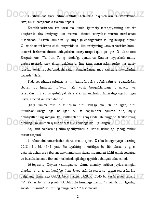 O`qitish   natijalari   bilim   sifatida,   aqli   zaif   o`quvchilarning   korrektsion
rivojlanish darajasida o`z aksini topadi. 
Kishilik   tarixidan   shu   narsa   ma lumki,  ’ ijtimoiy   taraqqiyotning   har   bir
bosqichida   shu   jamiyatga   xos   insonni,   shaxsni   tarbiyalash   muhim   vazifalardan
hisoblanadi. Respublikamiz  milliy   istiqlolga   erishganidan   so ng   kelajagi   buyuk	
’
O zbekistonni barpo etish jarayonida ta lim-	
’ ’ tarbiyaning ustuvor  vazifasi  komil
insonni,   barkamol shaxsni tarbiyalashni asosiy maqsad qilib  qo ydi. O zbekiston	
’ ’
Respublikasi   "Ta lim  	
’ To g risida"gi   qonun   va   Kadrlar   tayyorlash   milliy	’ ’
dasturi   negizida   joriy   etilgan   uzluksiz   ta lim  	
’ tizimi   aynan   aqlan   zukko,   ma naviy	’
jihatdan   yetuk,   raqobatbardosh,   jahon   standartlariga   mos   kadrlarni   tayyorlashni
nazarda tutadi.
Tadqiqot ishimiz uzluksiz ta lim tizimida  	
’ aqliy   qobiliyatni   o rganishdan	’
iborat   bo lganligi  	
’ tufayli,   turli   yosh   bosqichlaridagi   o quvchi   va	’
t a l a b a l a r n i n g   a q l i y   q o b i l i y a t   d a r a j a l a r i n i   aniqlash imkoniyatiga ega bo lgan	
’
maxsus metodika  ishlab chiqdik.
Qisqa   tanlov   testi   o z   ichiga   turli   sohaga   taalluqli   bo lgan,   turli	
’ ’
murakkabliklarga   ega   bo lgan   50   ta   topshiriqni   qamrab   olib,   aqliy
’
qobiliyatlarining   integral   ko rsatkichlarini   aniqlashda,   shuningdek,   tafakkurning
’
quyidagi "muammoli qism"larini tashxis qilishga mo ljallangan: 	
’
Aqli   zaif   bolalarning   bilim   qobiliyatlarni   o stirish   uchun   qo yidagi   tanlov	
’ ’
testlar asqotadi.
1.   Materialni   umumlashtirish   va   analiz   qilish.   Ushbu   kategoriyaga   testning
20,21,   31,   36,   47,48-   jami   7ta   topshirig i   kiritilgan   bo lib,   ularni   to g ri	
’ ’ ’ ’
bajarish uchun aniq iborani mavhumlashtirishdan, mazmunni tahlil qilish sohasiga
va bu sohadan aniq iborani mushohada qilishga qaytish qobiliyati talab etiladi.
16-topshiriq:   Quyida   keltirilgan   so zlarni   shunday   tartibda   joylashtiringki,	
’
ulardan to g ri gap hosil bo lsin. Javob sifatida oxirgi so zning oxirgi harfini	
’ ’ ’ ’
belgilang.   Hammaga   Odobli   bola   manzur   JASUR   12345   bu   yerda   javob   raqami
"5". Ya ni to g ri javob "Odobli bola hammaga manzur" shaklida bo lganligi	
’ ’ ’ ’
sababli "manzur" so zining oxirgi harfi "r" hisoblanadi.	
’
21 