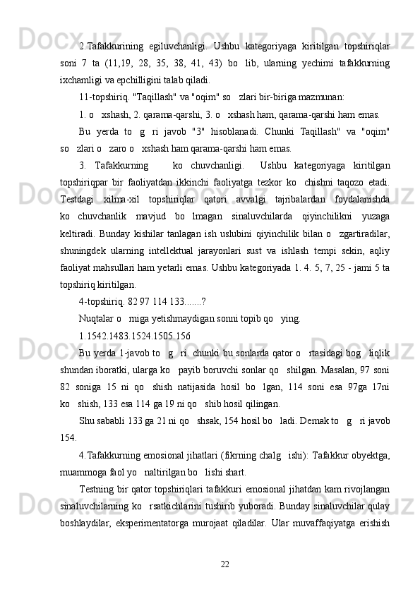 2.Tafakkurining   egiluvchanligi.   Ushbu   kategoriyaga   kiritilgan   topshiriqlar
soni   7   ta   (11,19,   28,   35,   38,   41,   43)   bo lib,   ularning   yechimi   tafakkurning’
ixchamligi va epchilligini talab qiladi.
11-topshiriq. "Taqillash" va "oqim" so zlari bir-biriga mazmunan:
’
1. o xshash, 2. qarama-qarshi, 3. o xshash ham, qarama-qarshi ham emas.	
’ ’
Bu   yerda   to g ri   javob   "3"   hisoblanadi.   Chunki   Taqillash"   va   "oqim"	
’ ’
so zlari o zaro o xshash ham qarama-qarshi ham emas.	
’ ’ ’
3.   Tafakkurning       ko chuvchanligi.     Ushbu   kategoriyaga   kiritilgan	
’
topshiriqpar   bir   faoliyatdan   ikkinchi   faoliyatga   tezkor   ko chishni   taqozo   etadi.	
’
Testdagi   xilma-xil   topshiriqlar   qatori   avvalgi   tajribalardan   foydalanishda
ko chuvchanlik   mavjud   bo lmagan   sinaluvchilarda   qiyinchilikni   yuzaga	
’ ’
keltiradi.   Bunday   kishilar   tanlagan   ish   uslubini   qiyinchilik   bilan   o zgartiradilar,	
’
shuningdek   ularning   intellektual   jarayonlari   sust   va   ishlash   tempi   sekin,   aqliy
faoliyat mahsullari ham yetarli emas. Ushbu kategoriyada 1. 4. 5, 7, 25 - jami 5 ta
topshiriq kiritilgan.
4-topshiriq. 82 97 114   133.......?
Nuqtalar o rniga yetishmaydigan sonni topib qo ying.	
’ ’
1.1542.1483.1524.1505.156
Bu yerda 1-javob to g ri. chunki bu sonlarda qator o rtasidagi bog liqlik	
’ ’ ’ ’
shundan iboratki, ularga ko payib boruvchi sonlar qo shilgan. Masalan, 97 soni	
’ ’
82   soniga   15   ni   qo shish   natijasida   hosil   bo lgan,   114   soni   esa   97ga   17ni	
’ ’
ko shish, 133 esa 114 ga 19 ni qo shib hosil qilingan. 	
’ ’
Shu sababli 133 ga 21 ni qo shsak, 154 hosil bo ladi. Demak to g ri javob	
’ ’ ’ ’
154.
4.Tafakkurning emosional jihatlari (fikrning chalg ishi): Tafakkur obyektga,	
’
muammoga faol yo naltirilgan bo lishi shart. 	
’ ’
Testning bir qator topshiriqlari tafakkuri emosional jihatdan kam rivojlangan
sinaluvchilarning ko rsatkichlarini tushirib yuboradi. Bunday sinaluvchilar qulay
’
boshlaydilar,   eksperimentatorga   murojaat   qiladilar.   Ular   muvaffaqiyatga   erishish
22 