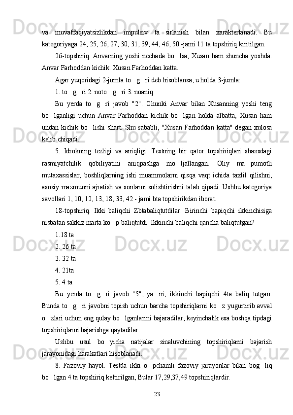 va   muvaffaqiyatsizlikdan   impulsiv   ta sirlanish   bilan   xarakterlanadi.   Bu’
kategoriyaga 24, 25, 26, 27, 30, 31, 39, 44, 46, 50 -jami 11 ta topshiriq kiritilgan. 
26-topshiriq.  Anvarning  yoshi   nechada  bo lsa,  Xusan  ham   shuncha  yoshda.	
’
Anvar Farhoddan kichik. Xusan Farhoddan katta.
Agar yuqoridagi 2-jumla to g ri deb hisoblansa, u holda 3-jumla: 	
’ ’
1. to g ri 2. noto g ri 3. noaniq	
’ ’ ’ ’
Bu   yerda   to g ri   javob   "2".   Chunki   Anvar   bilan   Xusanning   yoshi   teng	
’ ’
bo lganligi   uchun   Anvar   Farhoddan   kichik   bo lgan   holda   albatta,   Xusan   ham	
’ ’
undan kichik bo lishi  shart. Shu sababli,  "Xusan  Farhoddan  katta" degan xulosa	
’
kelib chiqadi.
5.   Idrokning   tezligi   va   aniqligi.   Testning   bir   qator   topshiriqlari   shaxsdagi
rasmiyatchilik   qobiliyatini   aniqpashga   mo ljallangan.   Oliy   ma pumotli	
’ ’
mutaxassislar,   boshliqlarning   ishi   muammolarni   qisqa   vaqt   ichida   taxlil   qilishni,
asosiy mazmunni ajratish va sonlarni solishtirishni talab qipadi. Ushbu kategoriya
savollari 1, 10, 12, 13, 18, 33, 42 - jami bta topshirikdan iborat.
18-topshiriq.   Ikki   baliqchi   Zbtabaliqtutdilar.   Birinchi   bapiqchi   ikkinchisiga
nisbatan sakkiz marta ko p baliqtutdi. Ikkinchi baliqchi qancha baliqtutgan?	
’
1.18 ta 
2. 26 ta 
3. 32 ta 
4. 21ta 
5. 4 ta
Bu   yerda   to g ri   javob   "5",   ya ni,   ikkinchi   bapiqchi   4ta   baliq   tutgan.	
’ ’ ’
Bunda to g ri javobni topish uchun barcha topshiriqlarni ko z yugurtirib avval	
’ ’ ’
o zlari uchun eng qulay bo lganlarini bajaradilar, keyinchalik esa boshqa tipdagi	
’ ’
topshiriqlarni bajarishga qaytadilar. 
Ushbu   usul   bo yicha   natijalar   sinaluvchining   topshiriqlarni   bajarish	
’
jarayonidagi harakatlari hisoblanadi.
8.   Fazoviy   hayol.   Testda   ikki   o pchamli   fazoviy   jarayonlar   bilan   bog liq	
’ ’
bo lgan 4 ta topshiriq keltirilgan, Bular 17,29,37,49 topshiriqlardir.	
’
23 