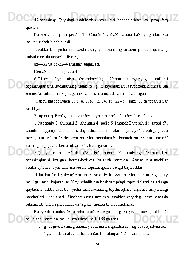 49-topshiriq:   Quyidagi   shakllardan   qaysi   biri   boshqalaridan   ko proq   farq’
qiladi ?
Bu   yerda   to g ri   javob   "3".   Chunki   bu   shakl   uchburchak,   qolganlari   esa	
’ ’
ko pburchak hisoblanadi.	
’
Javoblar   bo yicha   sinaluvchi   akliy   qobiliyatining   ustuvor   jihatlari   quyidagi	
’
jadval asosida taxyail qilinadi,
8x4=32 va 36-32=4 amallari bajariladi. 
Demak, to g ri javob 4.
’ ’
6.Tildan   foydalanish   (savodxonlik).   Ushbu   kategoriyaga   taalluqli
topshiriqlar sinaluvchilarning tildan to g ri foydalanishi, savodxonlik, chet tilida	
’ ’
elementar bilimlarni egallaganlik darajasini aniqlashga mo ljallangan.	
’
  Ushbu kategoriyada 2, 3, 6, 8, 9, 13, 14, 15, 22,45 -  jami 11 ta topshiriqlar
kiritilgan.
3-topshiriq. Berilgan so zlardan qaysi biri boshqalaridan farq qiladi?	
’
1. haqqoniy 2. shubhali 3. ishongan 4. sodiq 5. ishonch Butopshiriq javobi"5",
chunki   haqqoniy,   shubhali,   sodiq,   ishonchli   so zlari   "qanday?"   savoliga   javob	
’
berib,   ular   sifatni   bildiruvchi   so zlar   hisoblanadi.   Ishonch   so zi   esa   "nima?"	
’ ’
so rog iga javob berib, ot so z turkumiga kiradi.	
’ ’ ’
7.Qulay   usulni   tanlash.   (Mo ljal   olish.)   Ko rsatmaga   binoan   test	
’ ’
topshiriqlarini   istalgan   ketma-ketlikda   bajarish   mumkin.   Ayrim   sinaluvchilar
sonlar qatorini, ayrimlari esa verbal topshiriqparni yengil bajaradilar.
  Ular   barcha   topshiriqlarni   ko z   yugurtirib   avval   o zlari   uchun   eng   qulay	
’ ’
bo lganlarini bajaradilar. Keyinchalik esa boshqa tipdagi topshiriqlarni bajarishga	
’
qaytadilar ushbu usul bo yicha sinaluvchining topshiriqlarni bajarish jarayondagi	
’
harakatlari  hisoblanadi. Sinaluvchining umumiy javoblari  quyidagi jadval  asosida
tekshirilib, ballari jamlanadi va tegishli mezon bilan baholanadi.
Bu   yerda   sinaluvchi   barcha   topshiriqlarga   to g ri   javob   berib,   166   ball	
’ ’
to plashi mumkin, ya ni maksimal ball -166 ga teng.	
’ ’
To g ri javoblarning umumiy soni aniqlangandan so ng, hisob jadvalidan	
’ ’ ’
foydalanib sinaluvchi tomonidan to plangan ballar aniqlanadi.	
’
24 