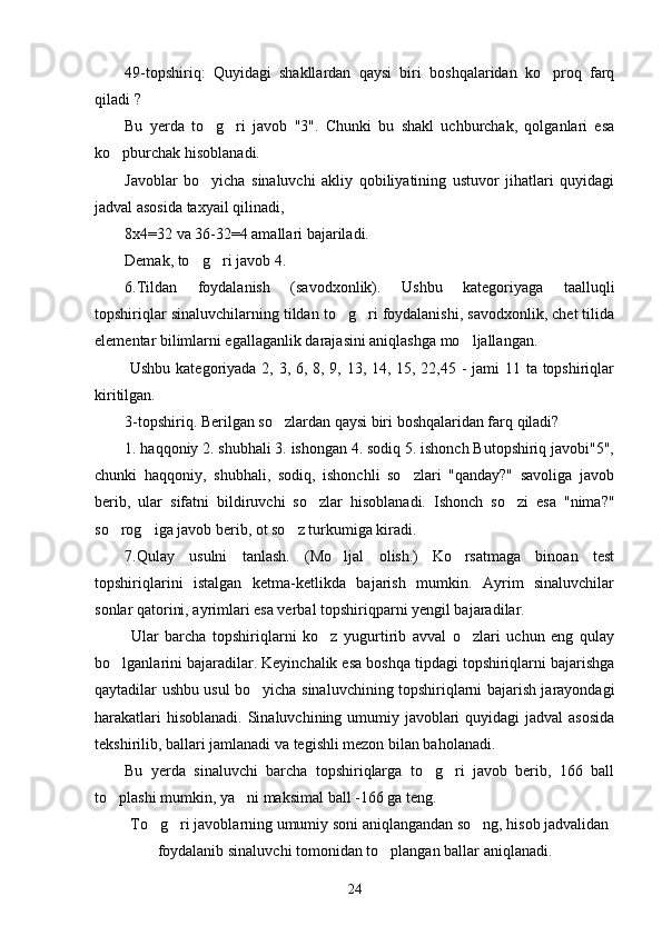 49-topshiriq:   Quyidagi   shakllardan   qaysi   biri   boshqalaridan   ko proq   farq
qiladi ?
Bu   yerda   to g ri   javob   "3".   Chunki   bu   shakl   uchburchak,   qolganlari   esa	
 
ko pburchak hisoblanadi.	
Javoblar   bo yicha   sinaluvchi   akliy   qobiliyatining   ustuvor   jihatlari   quyidagi	
jadval asosida taxyail qilinadi,
8x4=32 va 36-32=4 amallari bajariladi. 
Demak, to g ri javob 4.
 
6.Tildan   foydalanish   (savodxonlik).   Ushbu   kategoriyaga   taalluqli
topshiriqlar sinaluvchilarning tildan to g ri foydalanishi, savodxonlik, chet tilida	
 
elementar bilimlarni egallaganlik darajasini aniqlashga mo ljallangan.	
  Ushbu kategoriyada 2, 3, 6, 8, 9, 13, 14, 15, 22,45 -  jami 11 ta topshiriqlar
kiritilgan.
3-topshiriq. Berilgan so zlardan qaysi biri boshqalaridan farq qiladi?	
1. haqqoniy 2. shubhali 3. ishongan 4. sodiq 5. ishonch Butopshiriq javobi"5",
chunki   haqqoniy,   shubhali,   sodiq,   ishonchli   so zlari   "qanday?"   savoliga   javob	
berib,   ular   sifatni   bildiruvchi   so zlar   hisoblanadi.   Ishonch   so zi   esa   "nima?"	
 
so rog iga javob berib, ot so z turkumiga kiradi.	
  
7.Qulay   usulni   tanlash.   (Mo ljal   olish.)   Ko rsatmaga   binoan   test	
 
topshiriqlarini   istalgan   ketma-ketlikda   bajarish   mumkin.   Ayrim   sinaluvchilar
sonlar qatorini, ayrimlari esa verbal topshiriqparni yengil bajaradilar.
  Ular   barcha   topshiriqlarni   ko z   yugurtirib   avval   o zlari   uchun   eng   qulay	
 
bo lganlarini bajaradilar. Keyinchalik esa boshqa tipdagi topshiriqlarni bajarishga	
qaytadilar ushbu usul bo yicha sinaluvchining topshiriqlarni bajarish jarayondagi	
harakatlari  hisoblanadi. Sinaluvchining umumiy javoblari  quyidagi jadval  asosida
tekshirilib, ballari jamlanadi va tegishli mezon bilan baholanadi.
Bu   yerda   sinaluvchi   barcha   topshiriqlarga   to g ri   javob   berib,   166   ball	
 
to plashi mumkin, ya ni maksimal ball -166 ga teng.	
 
To g ri javoblarning umumiy soni aniqlangandan so ng, hisob jadvalidan	
  
foydalanib sinaluvchi tomonidan to plangan ballar aniqlanadi.	
24