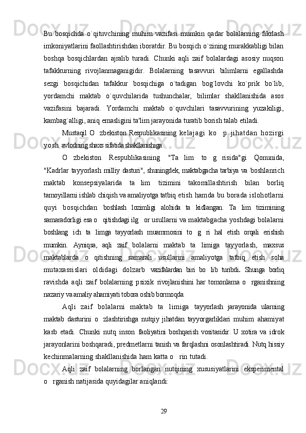 Bu   bosqichda   o`qituvchining   muhim   vazifasi   mumkin   qadar   bolalarning   fikrlash
imkoniyatlarini faollashtirishdan iboratdir. Bu bosqich o`zining murakkabligi bilan
boshqa   bosqichlardan   ajralib   turadi.   Chunki   aqli   zaif   bolalardagi   asosiy   nuqson
tafakkurning   rivojlanmaganigidir.   Bolalarning   tasavvuri   bilimlarni   egallashda
sezgi   bosqichidan   tafakkur   bosqichiga   o`tadigan   bog`lovchi   ko`prik   bo`lib,
yordamchi   maktab   o`quvchilarida   tushunchalar,   bilimlar   shakllanishida   asos
vazifasini   bajaradi.   Yordamchi   maktab   o`quvchilari   tasavvurining   yuzakiligi,
kambag`alligi, aniq emasligini ta'lim jarayonida  turatib borish  talab etiladi.
Mustaqil  O zbekiston Respublikasining  ’ k e l a j a g i   k o p   j i h a t d a n   h o z i r g i	’
y o s h   avlodning shaxs sifatida shakllanishiga.
O zbekiston   Respublikasining  	
’ "Ta lim   to g risida"gi   Qonunida,	’ ’ ’
"Kadrlar  tayyorlash   milliy dasturi", shuningdek, maktabgacha tarbiya va   boshlanrich
maktab   konsepsiyalarida   ta lim  	
’ tizimini   takomillashtirish   bilan   borliq
tamoyillarni ishlab chiqish va amaliyotga tatbiq  etish hamda bu borada islohotlarni
quyi   bosqichdan   boshlash   lozimligi   alohida   ta kidlangan.   Ta lim  	
’ ’ tizimining
samaradorligi esa o qitishdagi ilg or	
’ ’   usullarni va maktabgacha yoshdagi bolalarni
boshlang ich   ta limga   tayyorlash   muammosini   to g ri   hal   etish   orqali   erishish	
’ ’ ’ ’
mumkin.   Ayniqsa,   aqli   zaif   bolalarni   maktab   ta limiga   tayyorlash,  	
’ maxsus
maktablarda   o qitishning   samarali  	
’ usullarini   amaliyotga   tatbiq   etish   soha
mutaxassislari   oldidagi   dolzarb   vazifalardan   biri   bo lib   turibdi	
’ .   Shunga   borliq
ravishda   aqli   zaif   bolalarning   psixik   rivojlanishini   har   tomonlama   o rganishning	
’
nazariy  va amaliy ahamiyati tobora oshib bormoqda.
Aqli   zaif   bolalarni   maktab   ta limiga  	
’ tayyorlash   jarayonida   ularning
maktab   dasturini   o zlashtirishga   nutqiy   jihatdan   tayyorgarliklari  	
’ muhim   ahamiyat
kasb   etadi.   Chunki   nutq   inson   faoliyatini  boshqarish  vositasidir. U xotira va   idrok
jarayonlarini boshqaradi, predmetlarni  tanish va farqlashni osonlashtiradi. Nutq hissiy
kechinmalarning shakllanishida ham katta o rin 	
’ tutadi. 
Aqli   zaif   bolalarning   borlangan   nutqining   xususiyatlarini   eksperimental
o rganish 	
’ natijasida quyidagilar aniqlandi:
29 