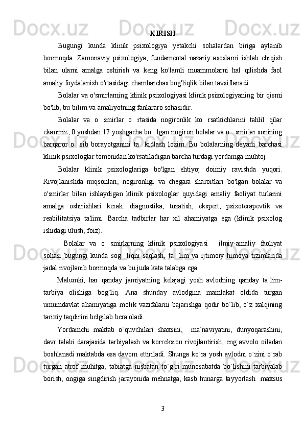 KIRISH
Bugungi   kunda   klinik   psixologiya   yetakchi   sohalardan   biriga   aylanib
bormoqda.   Zamonaviy   psixologiya,   fundamental   nazariy   asoslarni   ishlab   chiqish
bilan   ularni   amalga   oshirish   va   keng   ko'lamli   muammolarni   hal   qilishda   faol
amaliy foydalanish o'rtasidagi chambarchas bog'liqlik bilan tavsiflanadi.
Bolalar va o'smirlarning klinik psixologiyasi klinik psixologiyaning bir qismi
bo'lib, bu bilim va amaliyotning fanlararo sohasidir.
Bolalar   va   o smirlar   o rtasida   nogironlik   ko rsatkichlarini   tahlil   qilar‘ ‘ ‘
ekanmiz, 0 yoshdan 17 yoshgacha bo lgan nogiron bolalar va o smirlar sonining	
‘ ‘
barqaror   o sib   borayotganini   ta kidlash   lozim.   Bu   bolalarning   deyarli   barchasi	
‘ ’
klinik psixologlar tomonidan ko'rsatiladigan barcha turdagi yordamga muhtoj.
Bolalar   klinik   psixologlariga   bo'lgan   ehtiyoj   doimiy   ravishda   yuqori.
Rivojlanishda   nuqsonlari,   nogironligi   va   chegara   sharoitlari   bo'lgan   bolalar   va
o'smirlar   bilan   ishlaydigan   klinik   psixologlar   quyidagi   amaliy   faoliyat   turlarini
amalga   oshirishlari   kerak:   diagnostika,   tuzatish,   ekspert,   psixoterapevtik   va
reabilitatsiya   ta'limi.   Barcha   tadbirlar   har   xil   ahamiyatga   ega   (klinik   psixolog
ishidagi ulush, foiz).
Bolalar   va   o smirlarning   klinik   psixologiyasi   ilmiy-amaliy   faoliyat	
“ ‘ ”
sohasi   bugungi   kunda   sog liqni   saqlash,   ta lim   va   ijtimoiy   himoya   tizimlarida	
‘ ’
jadal rivojlanib bormoqda va bu juda kata talabga ega.
Malumki,   har   qanday   jamiyatning   kelajagi   yosh   avlodning   qanday   ta`lim-
tarbiya   olishiga   bog`liq.   Ana   shunday   avlodgina   mamlakat   oldida   turgan
umumdavlat   ahamiyatiga   molik   vazifalarni   bajarishga   qodir   bo`lib,   o`z   xalqining
tarixiy taqdirini belgilab bera oladi. 
Yordamchi   maktab   o`quvchilari   shaxsini,     ma`naviyatini,   dunyoqarashini,
davr   talabi   darajasida  tarbiyalash   va  korreksion  rivojlantirish,   eng  avvolo  oiladan
boshlanadi maktabda esa davom ettiriladi. Shunga ko`ra yosh avlodni o`zini o`rab
turgan   atrof   muhitga,   tabiatga   nisbatan   to`g`ri   munosabatda   bo`lishini   tarbiyalab
borish,   ongiga   singdirish   jarayonida   mehnatga,   kasb   hunarga   tayyorlash     maxsus
3 