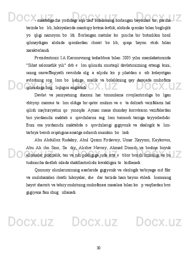 - maktabgacha yoshdagi aqli zaif bolalarning borlangan bayonlari tor, parcha
tarzida bo lib, hikoyalarida mantiqiy ketma-ketlik, alohida qismlar bilan bogliqlik
yo qligi   namoyon   bo ldi.   Borlangan   matnlar   ko pincha   bir   butunlikni   hosil	
  
qilmaydigan   alohida   qismlardan   iborat   bo lib,   qisqa   bayon   etish   bilan	
xarakterlandi.
Prezidentimiz   I.A.Karimovning   tashabbusi   bilan   2005   yilni   mamlakatimizda
"Sihat   salomatlik   yili"   deb   e lon   qilinishi   mustaqil   davlatimizning   ertangi   kuni,	
uning   muvaffaqiyatli   ravishda   olg a   siljishi   ko p   jihatdan   o sib   kelayotgan	
  
avlodning   sog lom   bo lishiga,   onalik   va   bolalikning   qay   darajada   muhofaza	
 
qilinishiga bog liqligini anglatadi.
Davlat   va   jamiyatning   shaxsni   har   tomonlama   rivojlantirishga   bo lgan	
ehtiyoji   maxsus   ta lim   oldiga   bir-qator   muhim   va   o ta   dolzarb   vazifalarni   hal	
 
qilish   majburiyatini   qo ymoqda.   Aynan   mana   shunday   korreksion   vazifalardan	
biri   yordamchi   maktab   o quvchilarini   sog lom  	
  turmush   tarziga   tayyorlashdir.
Buni   esa   yordamchi   maktabda   o quvchilarigi   gigiyenik   va   ekalogik   ta lim-	
 
tarbiya berish orqaligina amalga oshirish mumkin  bo ladi. 	
Abu   Abdullox   Rudakiy,   Abul   Qosim   Firdavsiy,   Umar   Xayyom,   Kaykovus,
Abu   Ali   ibn   Sino,   Sa diy,   Alisher   Navoiy,   Ahmad   Donish   va   boshqa   buyuk	
allomalar pokizalik, tan va ruh pokligiga juda erta e tibor berish lozimligi va bu	
tushuncha dastlab oilada shakllantirilishi kerakligini ta kidlanadi.
Qomusiy olimlarimizning asarlarida  gigiyenik  va ekologik tarbiyaga  oid fikr
va   mulohazalari   ibratli   hikoyalar,   she rlar   tarzida   ham   bayon   etiladi.  	
 Insonning
hayot sharoiti va tabiiy muhitning muhofazasi masalasi bilan ko p vaqtlardan beri	
gigiyena fani shug ullanadi. 	
30