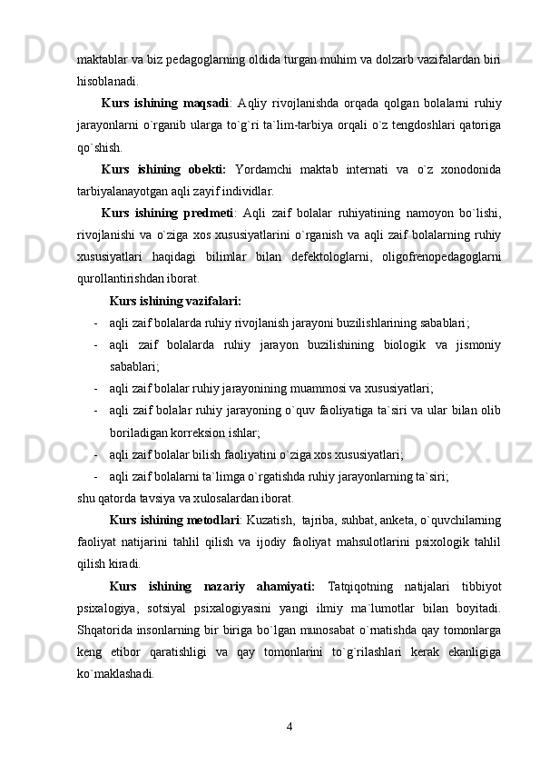 maktablar va biz pedagoglarning oldida turgan muhim va dolzarb vazifalardan biri
hisoblanadi. 
Kurs   ishining   maqsadi :   Aqliy   rivojlanishda   orqada   qolgan   bolalarni   ruhiy
jarayonlarni  o`rganib ularga to`g`ri  ta`lim-tarbiya  orqali  o`z tengdoshlari  qatoriga
qo`shish.  
Kurs   ishining   obekti:   Yordamchi   maktab   internati   va   o`z   xonodonida
tarbiyalanayotgan aqli zayif individlar. 
Kurs   ishining   predmeti :   Aqli   zaif   bolalar   ruhiyatining   namoyon   bo`lishi,
rivojlanishi   va   o`ziga   xos   xususiyatlarini   o`rganish   va   aqli   zaif   bolalarning   ruhiy
xususiyatlari   haqidagi   bilimlar   bilan   defektologlarni,   oligofrenopedagoglarni
qurollantirishdan iborat.  
Kurs ishining vazifalari:  
- aqli zaif bolalarda ruhiy rivojlanish jarayoni buzilishlarining sabablari ;
- aqli   zaif   bolalarda   ruhiy   jarayon   buzilishining   biologik   va   jismoniy
sabablari ;
- aqli zaif bolalar ruhiy jarayonining muammosi va xususiyatlari ;
- aqli zaif bolalar ruhiy jarayoning o`quv faoliyatiga ta`siri va ular bilan olib
boriladigan korreksion ishlar;
- aqli zaif bolalar bilish faoliyatini o`ziga xos xususiyatlari ;
- aqli zaif bolalarni ta`limga o`rgatishda ruhiy jarayonlarning ta`siri;  
shu  qatorda tavsiya va x ulosalardan iborat.
Kurs ishining metodlari : Kuzatish,  tajriba, suhbat, anketa, o`quvchilarning
faoliyat   natijarini   tahlil   qilish   va   ijodiy   faoliyat   mahsulotlarini   psixologik   tahlil
qilish kiradi.
Kurs   ishining   nazariy   ahamiyati:   Tatqiqotning   natijalari   tibbiyot
psixalogiya,   sotsiyal   psixalogiyasini   yangi   ilmiy   ma`lumotlar   bilan   boyitadi.
Shqatorida insonlarning bir biriga bo`lgan munosabat  o`rnatishda qay tomonlarga
keng   etibor   qaratishligi   va   qay   tomonlarini   to`g`rilashlari   kerak   ekanligiga
ko`maklashadi.
4