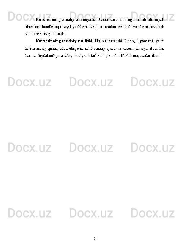 Kurs   ishining   amaliy   ahamiyati:   Ushbu   kurs   ishining   amamli   ahamiyati
shundan iboratki  aqli  zayif  yoshlarni  darajasi  jixadan aniqlash  va ularni  davolash
yo larini rivojlantirish. ’
Kurs   ishining   tarkibiy   tuzilishi:   Ushbu   kurs   ishi   2   bob,   4   paragrif,   ya`ni
kirish asosiy qisim, ishni eksperimental amaliy qismi va xulosa, tavsiya, ilovadan
hamda foydalanilgan adabiyot ro`yxati tashkil topkan bo`lib 40 muqovadan iborat.
5 
