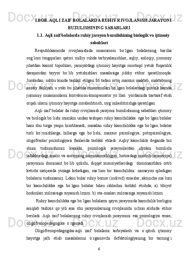 I.BOB. AQLI ZAIF BOLALARDA RUHIY RIVOJLANISH JARAYONI
BUZULISHINING SABABLARI
1.1. Aqli zaif bolalarda ruhiy jarayon buzulishining biologik va ijtimoiy
sabablari
Respublikamizda   rivojlanishida   muammosi   bo`lgan   bolalarning   barcha
sog`lom   tengqurlari   qatori   milliy   ruhda   tarbiyalanishlari,   aqliy,   axloqiy,   jismoniy
jihatdan   kamol   topishlari,   jamiyatdagi   ijtimoiy   hayotga   mustaqil   yetuk   fuqarolik
darajasidan   tayyor   bo`lib   yetishishlari   masalasiga   jiddiy   etibor   qaratilmoqda.
Jumladan, ushbu kunda tashkil etilgan 86 tadan ortiq maxsus maktab, maktabning
asosiy faoliyati u yoki bu jihatida muommolari bo`lgan bolalardagi pisixik hamda
jismoniy muammolarni korreksion-kompensator yo`llari   yordamida bartaraf etish
orqali ularni ijtimoiy hayotga moslashtirish, uyg`unlashtirishga qaratilgan.
Aqli zaif bolalar da ruhiy rivojlanish jarayoni buzulishining sabablari ijtimoiy
va biologik bo`lishi mumkin undan tashqari ruhiy kamchilikka  ega bo`lgan bolalar
ham   shu   turga   yaqin  hisoblanadi,   masalan   ruhiy   kamchilikka  ega   bo`lgan  bolalar
turli   ko`rinishlarga,   hillarga   ega   bo`lishi,   maxsus   psixologiya,   potopsixologiya,
oligofrenlar   psixologiyasi   fanlarida   tashkil   etiladi.   Aqliy   kamchilik   deganda   biz
shuni   tushunishimiz   kerakki,   psixologik   jarayonlardan   idrokni   buzulishi
tafakkurdagi analiz va sintezning nomutanosibligini, hotiradagi unutish (amneziya)
jarayonini   dominant   bo`lib   qolishi,   diqqat   xususiyatlaridagi     domonantlikni   ortib
ketishi   natijasida   yuzaga   keladigan,   ma`lum   bir   kamchilikni     namayon   qiladigan
bolalarni tushunamiz. Lekin bular ruhiy bemor (individ) emaslar, aksincha ma`lum
bir   kamchilikka   ega   bo`lgan   bolalar   bilan   ishlashni   tashkil   etishda;   a)   tibiyot
hodimlari xulosasiga suyanish lozim. b) ota-onalari xulosasiga suyanish lozim. 
 Ruhiy kamchilikka ega bo`lgan bolalarni qaysi jarayonida kamchilik borligini
aniqlab   tashxis   qo`yib   ana   shu   jarayonlarning   rivojlanishi   uchun   alohida   etibor
beriladi.   Aqli   zaif   bolalarning   ruhiy   rivojlanish   jarayonini   esa   psixologiya   emas,
oligofrenopedagogika  o`rganadi. 
Oligofrenopedagogika-aqli   zaif   bolalarni   tarbiyalash   va   o`qitish   ijtimoiy
hayotga   jalb   etish   masalalarini   o`rganuvchi   defektologiyaning   bir   tarmog`i
6 