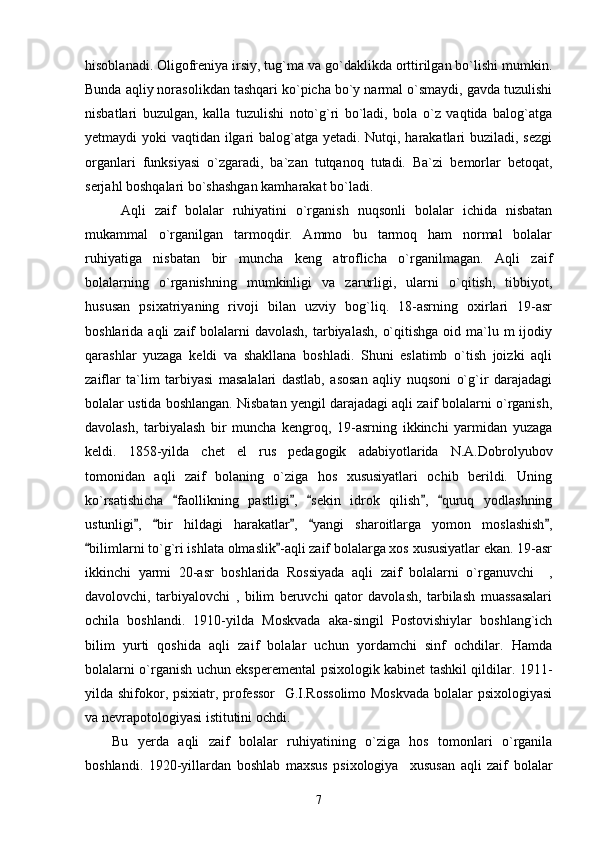 hisoblanadi. Oligofreniya irsiy, tug`ma va go`daklikda orttirilgan bo`lishi mumkin.
Bunda aqliy norasolikdan tashqari ko`picha bo`y narmal o`smaydi, gavda tuzulishi
nisbatlari   buzulgan,   kalla   tuzulishi   noto`g`ri   bo`ladi,   bola   o`z   vaqtida   balog`atga
yetmaydi yoki vaqtidan ilgari  balog`atga yetadi. Nutqi, harakatlari  buziladi, sezgi
organlari   funksiyasi   o`zgaradi,   ba`zan   tutqanoq   tutadi.   Ba`zi   bemorlar   betoqat,
serjahl boshqalari bo`shashgan kamharakat bo`ladi. 
  Aqli   zaif   bolalar   ruhiyatini   o`rganish   nuqsonli   bolalar   ichida   nisbatan
mukammal   o`rganilgan   tarmoqdir.   Ammo   bu   tarmoq   ham   normal   bolalar
ruhiyatiga   nisbatan   bir   muncha   keng   atroflicha   o`rganilmagan.   Aqli   zaif
bolalarning   o`rganishning   mumkinligi   va   zarurligi,   ularni   o`qitish,   tibbiyot,
hususan   psixatriyaning   rivoji   bilan   uzviy   bog`liq.   18-asrning   oxirlari   19-asr
boshlarida aqli  zaif  bolalarni  davolash, tarbiyalash,  o`qitishga  oid ma`lu m  ijodiy
qarashlar   yuzaga   keldi   va   shakllana   boshladi.   Shuni   eslatimb   o`tish   joizki   aqli
zaiflar   ta`lim   tarbiyasi   masalalari   dastlab,   asosan   aqliy   nuqsoni   o`g`ir   darajadagi
bolalar ustida boshlangan. Nisbatan yengil darajadagi aqli zaif bolalarni o`rganish,
davolash,   tarbiyalash   bir   muncha   kengroq,   19-asrning   ikkinchi   yarmidan   yuzaga
keldi.   1858-yilda   chet   el   rus   pedagogik   adabiyotlarida   N.A.Dobrolyubov
tomonidan   aqli   zaif   bolaning   o`ziga   hos   xususiyatlari   ochib   berildi.   Uning
ko`rsatishicha   faollikning   pastligi ,   sekin   idrok   qilish ,   quruq   yodlashning“ ” “ ” “
ustunligi ,   bir   hildagi   harakatlar ,   yangi   sharoitlarga   yomon   moslashish ,	
” “ ” “ ”
bilimlarni to`g`ri ishlata olmaslik -aqli zaif bolalarga xos xususiyatlar ekan. 19-asr	
“ ”
ikkinchi   yarmi   20-asr   boshlarida   Rossiyada   aqli   zaif   bolalarni   o`rganuvchi     ,
davolovchi,   tarbiyalovchi   ,   bilim   beruvchi   qator   davolash,   tarbilash   muassasalari
ochila   boshlandi.   1910-yilda   Moskvada   aka-singil   Postovishiylar   boshlang`ich
bilim   yurti   qoshida   aqli   zaif   bolalar   uchun   yordamchi   sinf   ochdilar.   Hamda
bolalarni o`rganish uchun eksperemental psixologik kabinet tashkil qildilar. 1911-
yilda shifokor, psixiatr, professor    G.I.Rossolimo  Moskvada  bolalar  psixologiyasi
va nevrapotologiyasi istitutini ochdi. 
Bu   yerda   aqli   zaif   bolalar   ruhiyatining   o`ziga   hos   tomonlari   o`rganila
boshlandi.   1920-yillardan   boshlab   maxsus   psixologiya     xususan   aqli   zaif   bolalar
7 